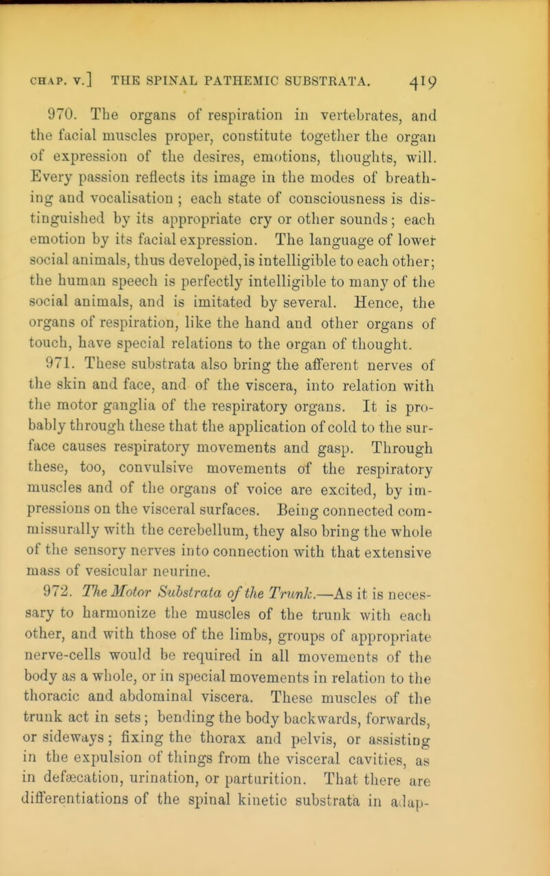 970. The organs of respiration in vertebrates, and the facial muscles proper, constitute togetlier the organ of expression of the desires, emotions, thoughts, will. Every passion reflects its image in the modes of breath- ing and vocalisation ; each state of consciousness is dis- tinguished by its appropriate cry or other sounds ; each emotion by its facial expression. The language of lower social animals, thus developed,is intelligible to each other; the human speech is perfectly intelligible to many of the social animals, and is imitated by several. Hence, the organs of respiration, like the hand and other organs of touch, have special relations to the organ of thought. 971. These substrata also bring the afferent nerves of the skin and face, and of the viscera, into relation with the motor ganglia of the respiratory organs. It is pro- bably through these that the application of cold to the sur- face causes respiratory movements and gasp. Through these, too, convulsive movements of the respiratory muscles and of the organs of voice are excited, by im- pressions on the visceral surfaces. Being connected com- missurally with the cerebellum, they also bring the whole of the sensory nerves into connection with that extensive mass of vesicular neurine. 972. The Motor Substrata of the Trunk.—As it is neces- sary to harmonize the muscles of the trunk with each other, and with those of the limbs, groups of appropriate nerve-cells would be required in all movements of the body as a whole, or in special movements in relation to the thoracic and abdominal viscera. These muscles of the trunk act in sets; bending the body backwards, forwards, or sideways; fixing the thorax and pelvis, or assisting in the expulsion of things from the visceral cavities, as in defecation, urination, or parturition. That there are differentiations of the spinal kinetic substrata in aJap-