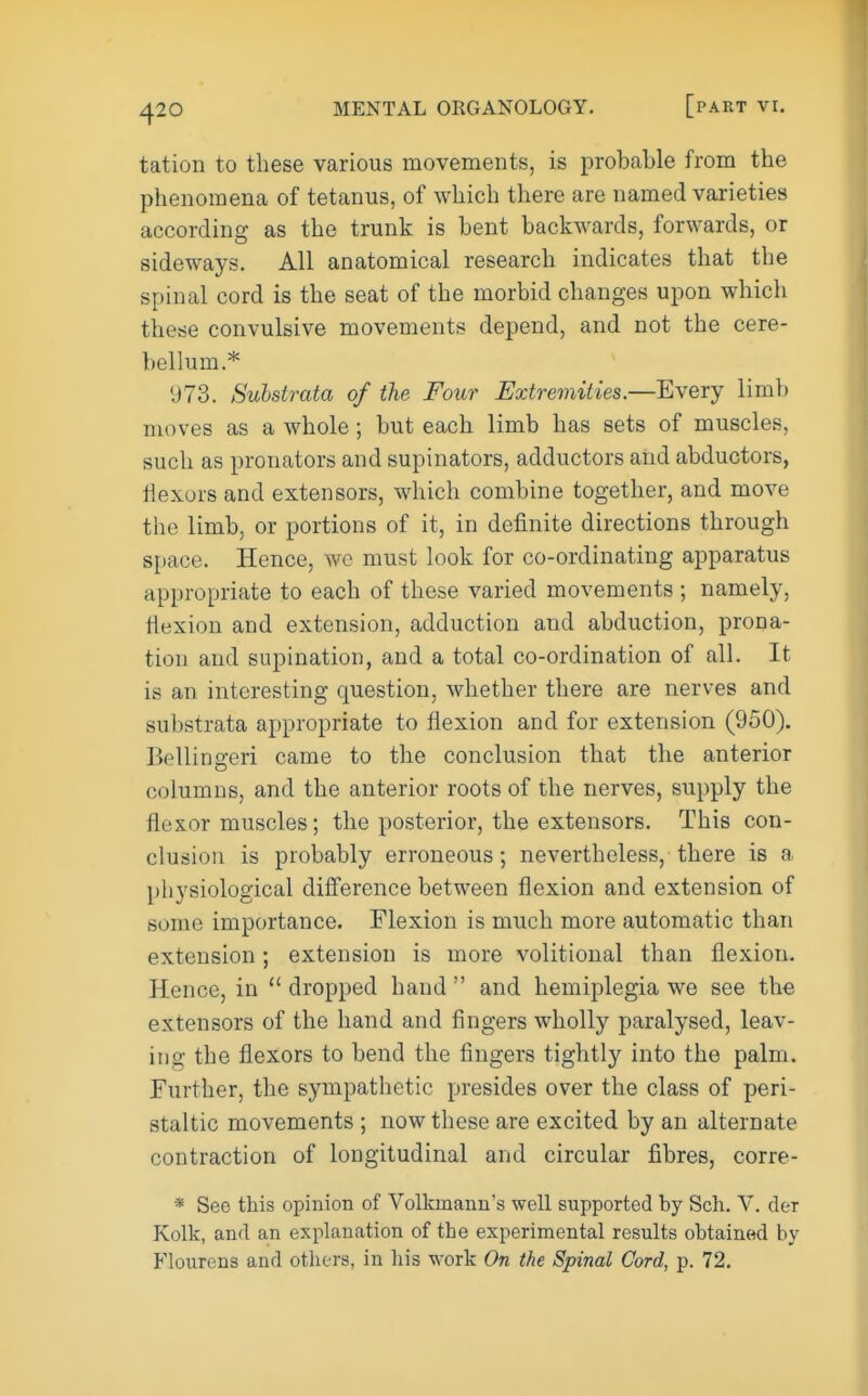 tation to these various movements, is probable from the phenomena of tetanus, of which there are named varieties according as the trunk is bent backwards, forwards, or sideways. All anatomical research indicates that the spinal cord is the seat of the morbid changes upon which these convulsive movements depend, and not the cere- bellum.* 973. Substrata of the Four Extremities.—Every limb moves as a whole; but each limb has sets of muscles, such as pronators and supinators, adductors and abductors, flexors and extensors, which combine together, and move the limb, or portions of it, in definite directions through space. Hence, we must look for co-ordinating apparatus appropriate to each of these varied movements ; namely, flexion and extension, adduction and abduction, prona- tion and supination, and a total co-ordination of all. It is an interesting question, whether there are nerves and substrata appropriate to flexion and for extension (950). Bellingeri came to the conclusion that the anterior columns, and the anterior roots of the nerves, supply the flexor muscles; the posterior, the extensors. This con- clusion is probably erroneous; nevertheless, there is a physiological difference between flexion and extension of some importance. Flexion is much more automatic than extension; extension is more volitional than flexion. Hence, in  dropped hand  and hemiplegia we see the extensors of the hand and fingers wholly paralysed, leav- ing the flexors to bend the fingers tightly into the palm. Further, the sympathetic presides over the class of peri- staltic movements ; now these are excited by an alternate contraction of longitudinal and circular fibres, corre- * See this opinion of Volkmann's well supported by Sch. V. der Kolk, and an explanation of the experimental results obtained by Flourens and others, in his work On the Spinal Cord, p. 72.