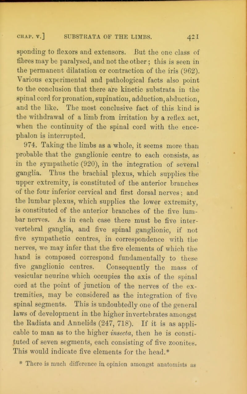 spending to flexors and extensors. J3ut the one class of fibres may be paralysed, and not the other; this is seen in the permanent dilatation or contraction of the iris (962). Various experimental and pathological facts also point to the conclusion that there are kinetic substrata in the spinal cord for pronation, supination, adduction, abduction, and the like. The most conclusive fact of this kind is the withdrawal of a limb from irritation by a reflex act, when the continuity of the spinal cord with the ence- phalon is interrupted. 974. Taking the limbs as a whole, it seems more than probable that the ganglionic centre to each consists, as in the sympathetic (920), in the integration of several ganglia. Thus the brachial plexus, which supplies the upper extremity, is constituted of the anterior branches of the four inferior cervical and first dorsal nerves; and the lumbar plexus, which supplies the lower extremity, is constituted of the anterior branches of the five lum- bar nerves. As in each case there must be five inter- vertebral ganglia, and five spinal ganglionic, if not five sympathetic centres, in correspondence with the nerves, we may infer that the five elements of which the hand is composed correspond fundamentally to these five ganglionic centres. Consequently the mass of vesicular neurine which occupies the axis of the spinal cord at the point of junction of the nerves of the ex- tremities, may be considered as the integration of five spinal segments. This is undoubtedly one of the general laws of development in the higher invertebrates amongst the Kadiata and Annelids (247, 718). If it is as appli- cable to man as to the higher insecta, then he is consti- tuted of seven segments, each consisting of five zoonites. This would indicate five elements for the head.* * There is much difference iu opinion amongst anatomists as