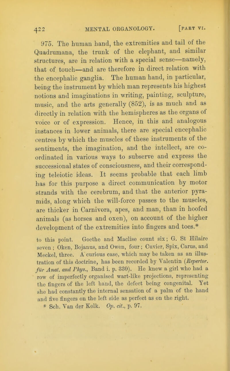 975. The human hand, the extremities and tail of the Quadrumana, the trunk of the elephant, and similar structures, are in relation with a special sense—namely, that of touch—and are therefore in direct relation with the encephalic ganglia. The human hand, in particular, being the instrument by which man represents his highest notions and imaginations in writing, painting, sculpture, music, and the arts generally (852), is as much and as directly in relation with the hemispheres as the organs of voice or of expression. Hence, in this and analogous instances in lower animals, there are special encephalic centres by which the muscles of these instruments of the sentiments, the imagination, and the intellect, are co- ordinated in various ways to subserve and express the successional states of consciousness, and their correspond- ing teleiotic ideas. It seems probable that each limb has for this purpose a direct communication by motor strands with the cerebrum, and that the anterior pyra- mids, along which the will-force passes to the muscles, are thicker in Carnivora, apes, and man, than in hoofed animals (as horses and oxen), on account of the higher development of the extremities into fingers and toes.* to this point. Goethe and Maclise count six; G. St Hilaire seven ; Oken, Bojamis, and Owen, four; Cuvier, Spix, Carus, and Meckel, three. A curious case, which may be taken as an illus- tration of this doctrine, has been recorded by Valentin {Repertor. fur Anat. and Phys., Band i. p. 330). He knew a girl who had a row of imperfectly organised wart-like projections, representing the fingers of the left hand, the defect being congenital. Yet she had constantly the internal sensation of a palm of the hand and five fingers on the left side as perfect as on the right. * Sch. Van der Kolk. Op. cif., p. 97.