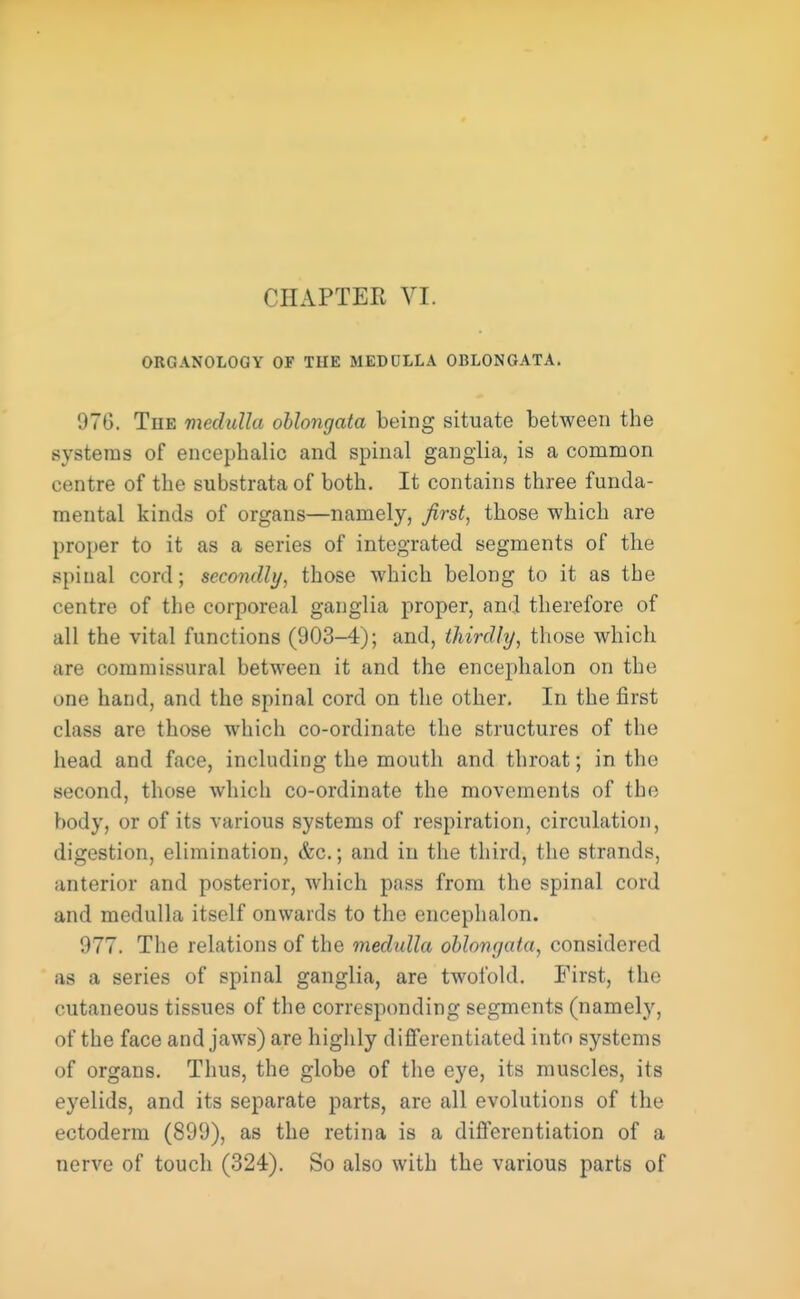 ORGANOLOGY OF THE MEDULLA OBLONGATA, 976. The medulla oblongata being situate between the systems of encephalic and spinal ganglia, is a common centre of the substrata of both. It contains three funda- mental kinds of organs—namely, first, those which are proper to it as a series of integrated segments of the spinal cord; secondly, those which belong to it as the centre of the corporeal ganglia proper, and therefore of all the vital functions (903-4); and, thirdly, those which are commissural between it and the enceplialon on the one hand, and the spinal cord on the other. In the first class are those which co-ordinate the structures of the head and face, including the mouth and throat; in the second, those which co-ordinate the movements of the body, or of its various systems of respiration, circulation, digestion, elimination, &c.; and in the third, the strands, anterior and posterior, which pass from the spinal cord and medulla itself onwards to the enceplialon. 977. The relations of the medulla oblongata, considered as a series of spinal ganglia, are twofold. First, the cutaneous tissues of the corresponding segments (namely, of the face and jaws) are highly differentiated into systems of organs. Thus, the globe of the eye, its muscles, its eyelids, and its separate parts, are all evolutions of the ectoderm (899), as the retina is a differentiation of a nerve of touch (324). So also with the various parts of