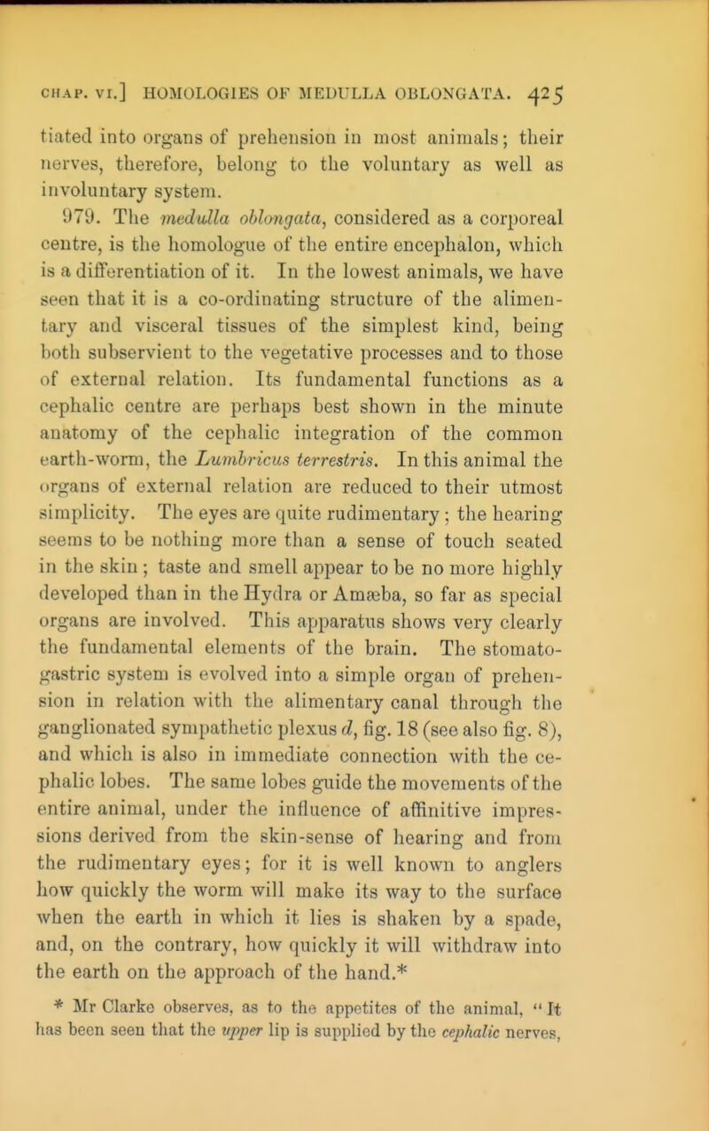 tiated into organs of prehension in most animals; their nerves, therefore, belong to the voluntary as well as involuntary system. 979. The medulla oblongata, considered as a corporeal centre, is the homologue of the entire encephalon, which is a differentiation of it. In the lowest animals, we have seen that it is a co-ordinating structure of the alimen- tary and visceral tissues of the simplest kind, being both subservient to the vegetative processes and to those of external relation. Its fundamental functions as a cephalic centre are perhaps best shown in the minute anatomy of the cephalic integration of the common earth-worm, the Lumbricus terrestris. In this animal the organs of external relation are reduced to their utmost simplicity. The eyes are quite rudimentary; the hearing seems to be nothing more than a sense of touch seated in the skin ; taste and smell appear to be no more highly developed than in the Hydra or Amaiba, so far as special organs are involved. This apparatus shows very clearly the fundamental elements of the brain. The stomato- gastric system is evolved into a simple organ of prehen- sion in relation with the alimentary canal through the ganglionated sympathetic plexus d, fig. 18 (see also fig. 8), and which is also in immediate connection with the ce- phalic lobes. The same lobes guide the movements of the entire animal, under the influence of affinitive impres- sions derived from the skin-sense of hearing and from the rudimentary eyes; for it is well known to anglers how quickly the worm will make its way to the surface when the earth in which it lies is shaken by a spade, and, on the contrary, how quickly it will withdraw into the earth on the approach of the hand.* * Mr Clarke observes, as to the appetites of the animal,  It has been seen that the upper lip is supplied by the cephalic nerves,