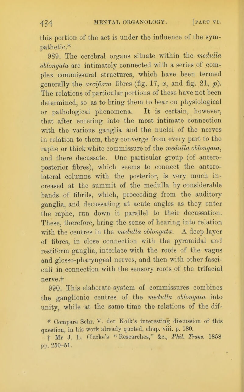 this portion of the act is under the influence of the sym- pathetic* 989. The cerebral organs situate within the medulla oblongata are intimately connected with a series of com- plex commissural structures, which have been termed generally the arciform fibres (fig. 17, x, and fig. 21, p). The relations of particular portions of these have not been determined, so as to bring them to bear on physiological or pathological phenomena. It is certain, however, that after entering into the most intimate connection with the various ganglia and the nuclei of the nerves in relation to them, they converge from every part to the raphe or thick white commissure of the medulla oblongata, and there decussate. One particular group (of antero- posterior fibres), which seems to connect the antero- lateral columns with the posterior, is very much in- creased at the summit of the medulla by considerable bands of fibrils, which, proceeding from the auditory ganglia, and decussating at acute angles as they enter the raphe, run down it parallel to their decussation. These, therefore^ bring the sense of hearing into relation with the centres in the medulla oblongata. A deep layer of fibres, in close connection with the pyramidal and restiform ganglia, interlace with the roots of the vagus and glosso-pharyngeal nerves, and then with other fasci- culi in connection with the sensory roots of the trifacial nerve.f 990. This elaborate system of commissures combines the ganglionic centres of the medxdla oblongata into unity, while at the same time the relations of the dif- * Compare Schr. V. dcr Kolk's interesting discussion of tliis question, in his work already quoted, chap. viii. p. 180. t Mr J. L. Clarke's Researches, &c., Phil. Trans. 1858 pp. 250-61.