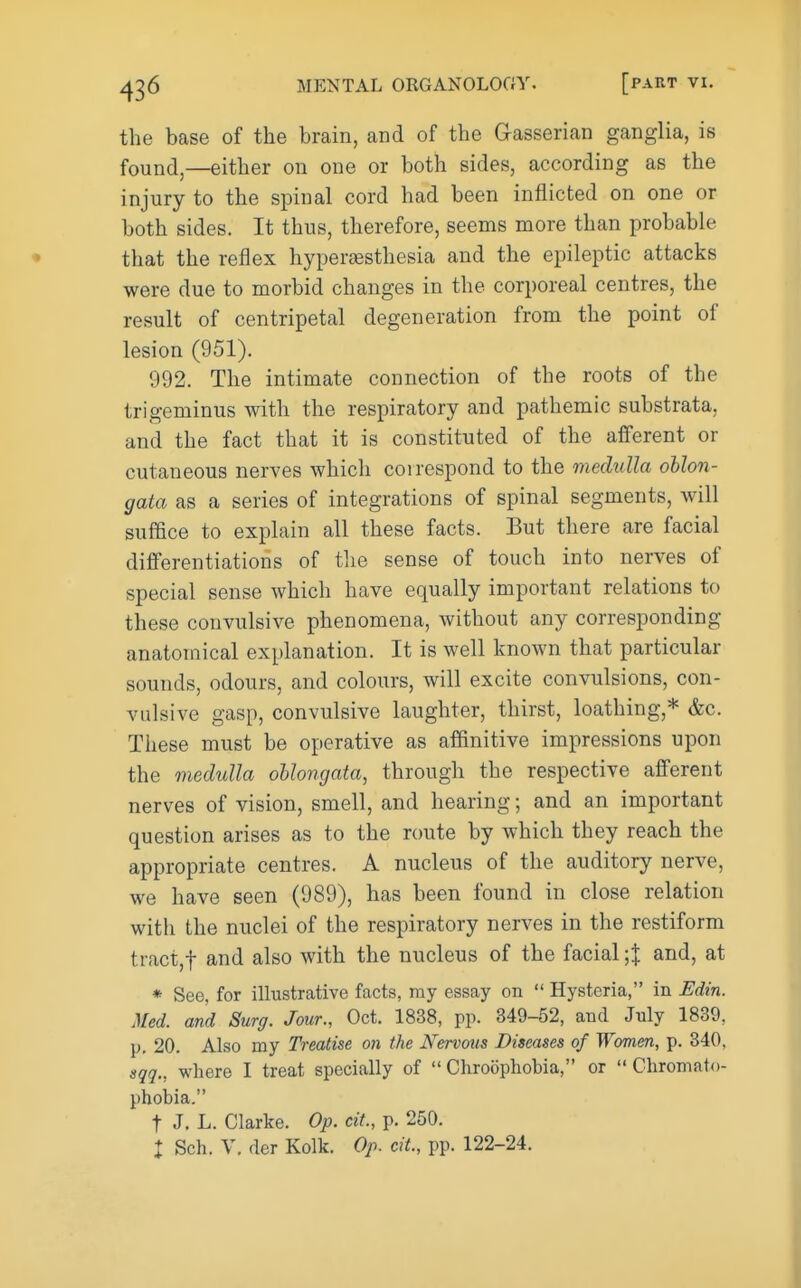 the base of the brain, and of the Gasserian ganglia, is found,—either on one or both sides, according as the injury to the spinal cord had been inflicted on one or both sides. It thus, therefore, seems more than probable that the reflex hyperaesthesia and the epileptic attacks were due to morbid changes in the corporeal centres, the result of centripetal degeneration from the point of lesion (951). 992. The intimate connection of the roots of the trigeminus with the respiratory and pathemic substrata, and the fact that it is constituted of the afferent or cutaneous nerves which coi respond to the medulla oblon- gata as a series of integrations of spinal segments, will suffice to explain all these facts. But there are facial differentiations of tlie sense of touch into nerves of special sense which have equally important relations to these convulsive phenomena, without any corresponding anatomical explanation. It is well known that particular sounds, odours, and colours, will excite convulsions, con- vulsive gasp, convulsive laughter, thirst, loathing,* &c. These must be operative as affinitive impressions upon the medulla oblongata, through the respective afferent nerves of vision, smell, and hearing; and an important question arises as to the route by which they reach the appropriate centres. A nucleus of the auditory nerve, we have seen (989), has been found in close relation with the nuclei of the respiratory nerves in the restiform tract,t and also with the nucleus of the facial-,1 and, at * See, for illustrative facts, ray essay on  Hysteria, in Udin. Med. and Surg. Jour., Oct. 1838, pp. 349-52, and July 1839, ]). 20. Also my Treatise on the Nervous Diseases of Women, p. 340, sqq., where I treat specially of  Chroophobia, or  Chromato- phobia. t J. L. Clarke. Op. cit., p. 250. : Sch. V. fler Kolk. Op. cit., pp. 122-24.