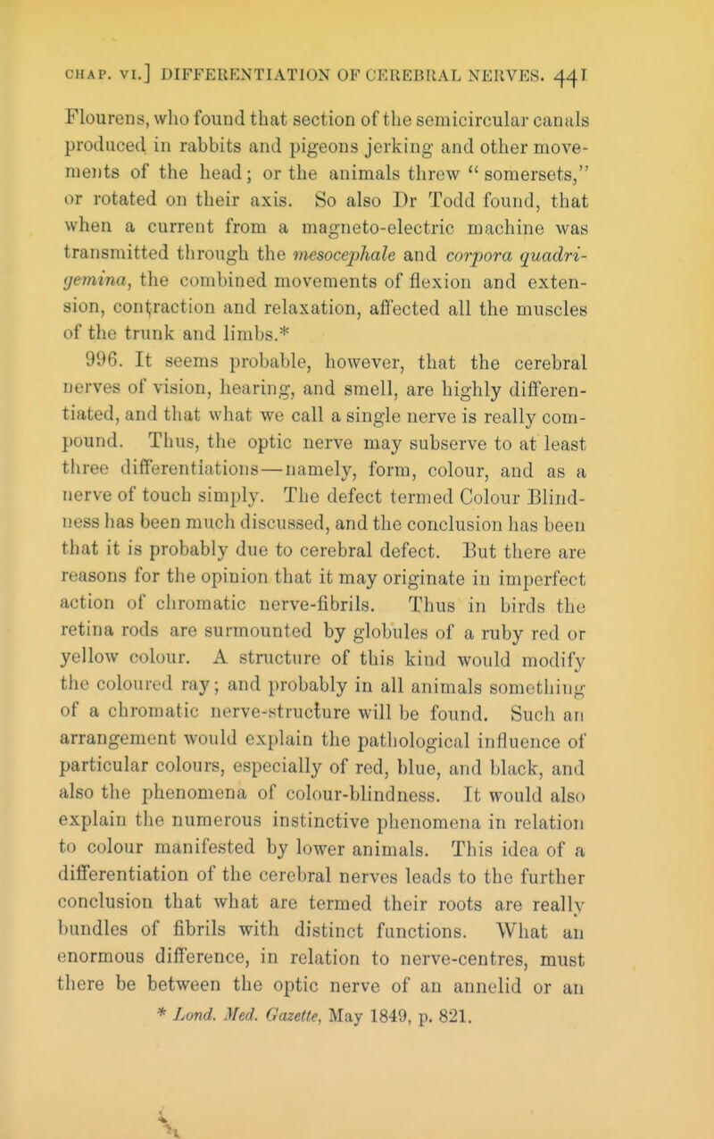 Flourens, who found that section of tlie semicircular canals produced in rabbits and pigeons jerking and other move- ments of the head; or the animals threw somersets, or rotated on their axis. So also Dr Todd found, that when a current from a magneto-electric machine was transmitted through the mesocephale and corpora quadri- (jemina, the combined movements of flexion and exten- sion, conljraction and relaxation, affected all the muscles of the trunk and limbs.* 996. It seems probable, however, that the cerebral nerves of vision, hearing, and smell, are highly differen- tiated, and that what we call a single nerve is really com- pound. Thus, the optic nerve may subserve to at least three differentiations—namely, form, colour, and as a nerve of touch simply. The defect termed Colour Blind- ness has been much discussed, and the conclusion has been that it is probably due to cerebral defect. But there are reasons for the opinion that it may originate in imperfect action of chromatic nerve-fibrils. Thus in birds the retina rods are surmounted by globules of a ruby red or yellow colour. A structure of this kind would modify the coloured ray; and probably in all animals something of a chromatic nerve-struclure will be found. Such an arrangement would explain the pathological influence of particular colours, especially of red, blue, and black, and also the phenomena of colour-blindness. It would also explain the numerous instinctive phenomena in relation to colour manifested by lower animals. This idea of a differentiation of the cerebral nerves leads to the further conclusion that what are termed their roots are really bundles of fibrils with distinct functions. What an enormous difference, in relation to nerve-centres, must there be between the optic nerve of an annelid or an * Lond. Med. Gazette, May 1849, p. 821.