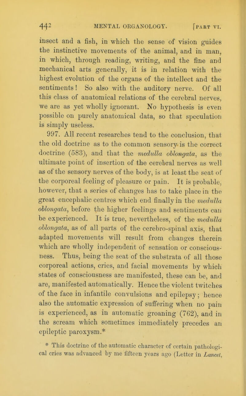 insect and a fish, in which the sense of vision guides the instinctive movements of the animal, and in man, in which, through reading, writing, and the fine and mechanical arts generally, it is in relation with the highest evolution of the organs of the intellect and the sentiments! So also with the auditory nerve. Of all this class of anatomical relations of the cerebral nerves, we are as yet wholly ignorant. No hypothesis is even possible on purely anatomical data, so that speculation is simply useless. 997. All recent researches tend to the conclusion, that the old doctrine as to the common sensory is the correct doctrine (583), and that the medulla oblongata^ as the ultimate point of insertion of the cerebral nerves as well as of the sensory nerves of the body, is at least the seat of the corporeal feeling of pleasure or pain. It is probable, however, that a series of changes has to take place in the great encephalic centres which end finally in the medulla ohlo7igata, before the higher feelings and sentiments can be experienced. It is true, nevertheless, of the medidla ohlongata, as of all parts of the cerebro-spinal axis, that adapted movements will result from changes therein which are wholly independent of sensation or conscious- ness. Thus, being the seat of the substrata of all those corporeal actions, cries, and facial movements by which states of consciousness are manifested, these can be, and are, manifested automatically. Hence the violent twitches of the face in infantile convulsions and epilepsy ; hence also the automatic expression of suifering when no pain is experienced, as in automatic groaning (762), and in the scream which sometimes immediately precedes an epileptic paroxysm.* * This doctrine of the automatic character of certain patliologi- cal cries was advanced by me flfteen years ago (Letter in Lancet,