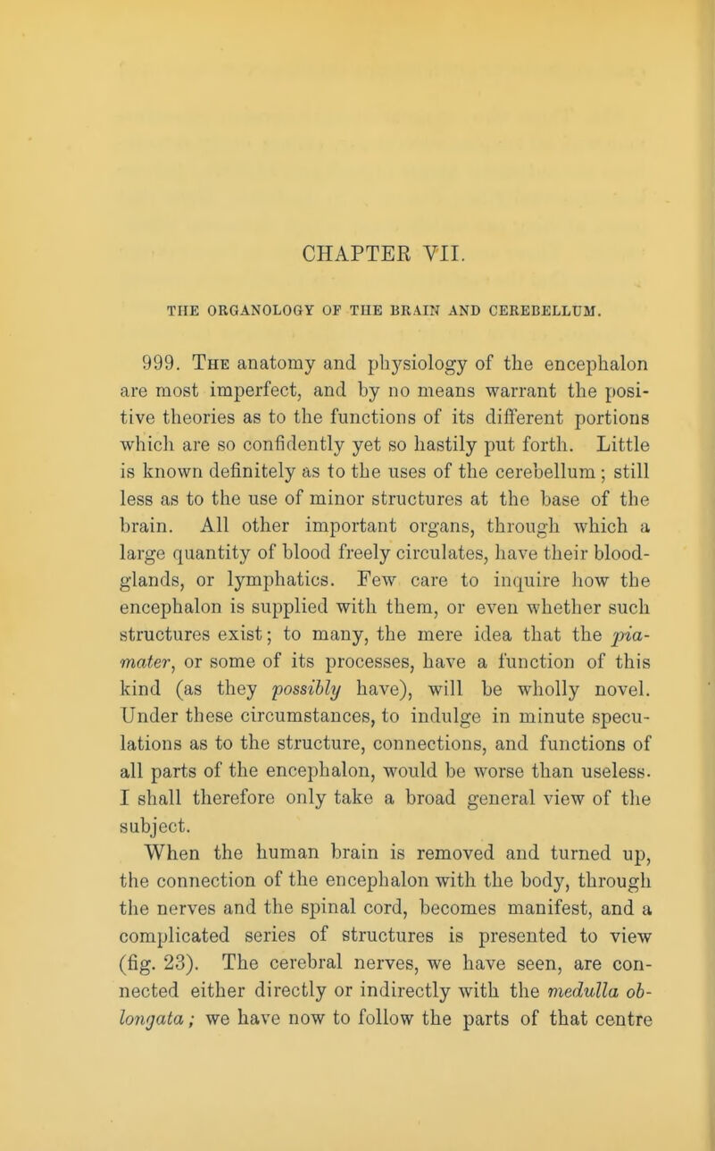 CHAPTER VII. THE ORGANOLOGY OF THE BRAIN AND CEREBELLUM. 999. The anatomy and physiology of the encephalon are most imperfect, and by no means warrant the posi- tive theories as to the functions of its different portions which are so confidently yet so hastily put forth. Little is known definitely as to the uses of the cerebellum ; still less as to the use of minor structures at the base of the brain. All other important organs, through which a large quantity of blood freely circulates, have their blood- glands, or lymphatics. Few care to inquire how the encephalon is supplied with them, or even whether such structures exist; to many, the mere idea that the pia- mater, or some of its processes, have a function of this kind (as they possibly have), will be wholly novel. Under these circumstances, to indulge in minute specu- lations as to the structure, connections, and functions of all parts of the encephalon, would be worse than useless. I shall therefore only take a broad general view of the subject. When the human brain is removed and turned up, the connection of the encephalon with the body, through the nerves and the spinal cord, becomes manifest, and a complicated series of structures is presented to view (fig. 23). The cerebral nerves, we have seen, are con- nected either directly or indirectly with the medulla ob- longata ; we have now to follow the parts of that centre