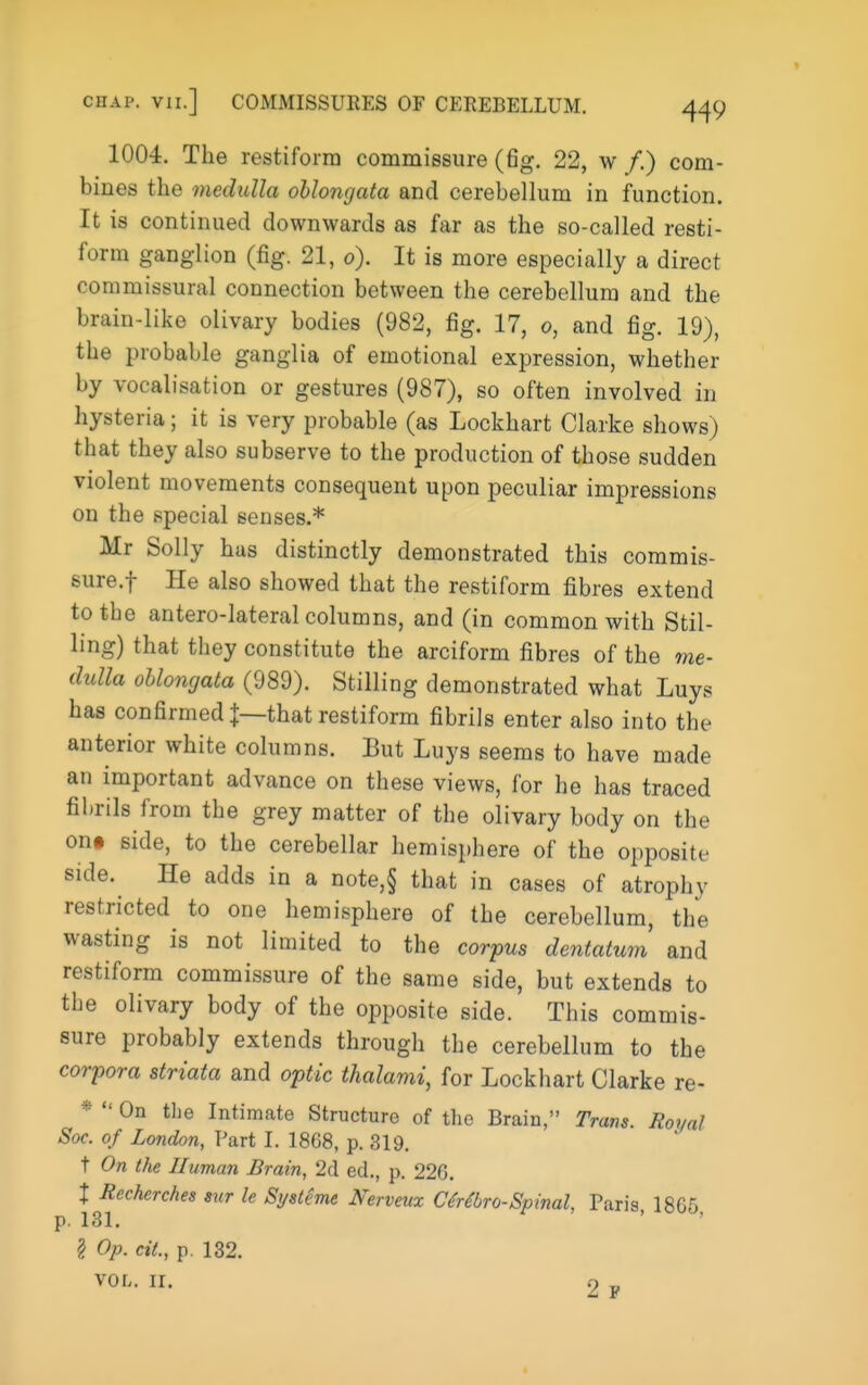 1004. The restiforra commissure (fig. 22, w f.) com- bines the medulla oblongata and cerebellum in function. It is continued downwards as far as the so-called resti- forra ganglion (fig. 21, 0). It is more especially a direct commissural connection between the cerebellum and the brain-like olivary bodies (982, fig. 17, 0, and fig. 19), the probable ganglia of emotional expression, whether by vocalisation or gestures (987), so often involved in hysteria; it is very probable (as Lockhart Clarke shows) that they also subserve to the production of those sudden violent movements consequent upon peculiar impressions on the special senses.* Mr Solly has distinctly demonstrated this commis- sure.f He also showed that the restiform fibres extend to the antero-lateral columns, and (in common with Stil- ling) that they constitute the arciform fibres of the me- dulla oblongata (989). Stilling demonstrated what Luys has confirmed I—that restiform fibrils enter also into the anterior white columns. But Luys seems to have made an important advance on these views, for he has traced fibrils from the grey matter of the olivary body on the on» side, to the cerebellar hemisphere of the opposite side. He adds in a note,§ that in cases of atrophy restricted to one hemisphere of the cerebellum, the wasting is not limited to the corpus dentatum and restiform commissure of the same side, but extends to the olivary body of the opposite side. This commis- sure probably extends through the cerebellum to the corpora striata and optic thalami, for Lockhart Clarke re- *  On the Intimate Structure of the Brain, Tram. Royal Soc. of London, Part I. 1868, p. 319. t On the IIuman Brain, 2d ed., p. 226. X Recherches sur le Sijsteme Nerveux CMbro-Spinal, Paris, 1865, p. 131. § Op. cit., p. 132. VOL. ir. 2 F