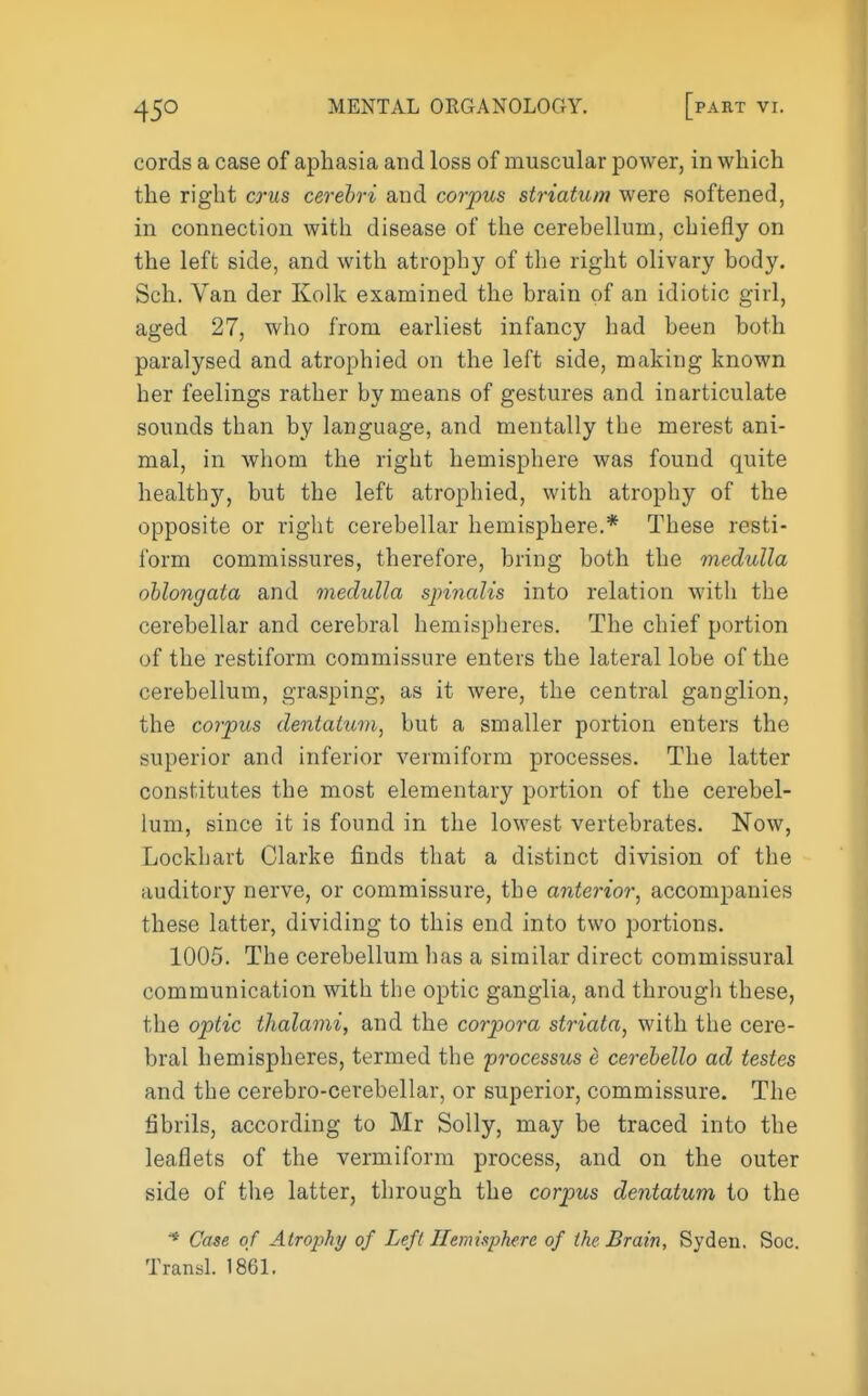 cords a case of aphasia and loss of muscular power, in which the right crus cerebri and corpus striatum were softened, in connection with disease of the cerebellum, chiefly on the left side, and with atrophy of the right olivary body. Sell. Van der Kolk examined the brain of an idiotic girl, aged 27, who from earliest infancy had been both paralysed and atrophied on the left side, making known her feelings rather by means of gestures and inarticulate sounds than by language, and mentally the merest ani- mal, in whom the right hemisphere was found quite healthy, but the left atrophied, with atrophy of the opposite or right cerebellar hemisphere.* These resti- form commissures, therefore, bring both the medulla oblongata and medulla spinalis into relation with the cerebellar and cerebral hemispheres. The chief portion of the restiform commissure enters the lateral lobe of the cerebellum, grasping, as it were, the central ganglion, the corpus deniaium, but a smaller portion enters the superior and inferior vermiform processes. The latter constitutes the most elementary portion of the cerebel- lum, since it is found in the lowest vertebrates. Now, Lockhart Clarke finds that a distinct division of the auditory nerve, or commissure, the anterior^ accompanies these latter, dividing to this end into two portions. 1005. The cerebellum has a similar direct commissural communication with the optic ganglia, and through these, the optic thalami, and the corpora striata^ with the cere- bral hemispheres, termed the processus e cerebello ad testes and the cerebro-cerebellar, or superior, commissure. The fibrils, according to Mr Solly, may be traced into the leaflets of the vermiform process, and on the outer side of the latter, through the corpus dentatum to the * Case of Atrophy of Left Hemisphere of the Brain, Syden, Soc.