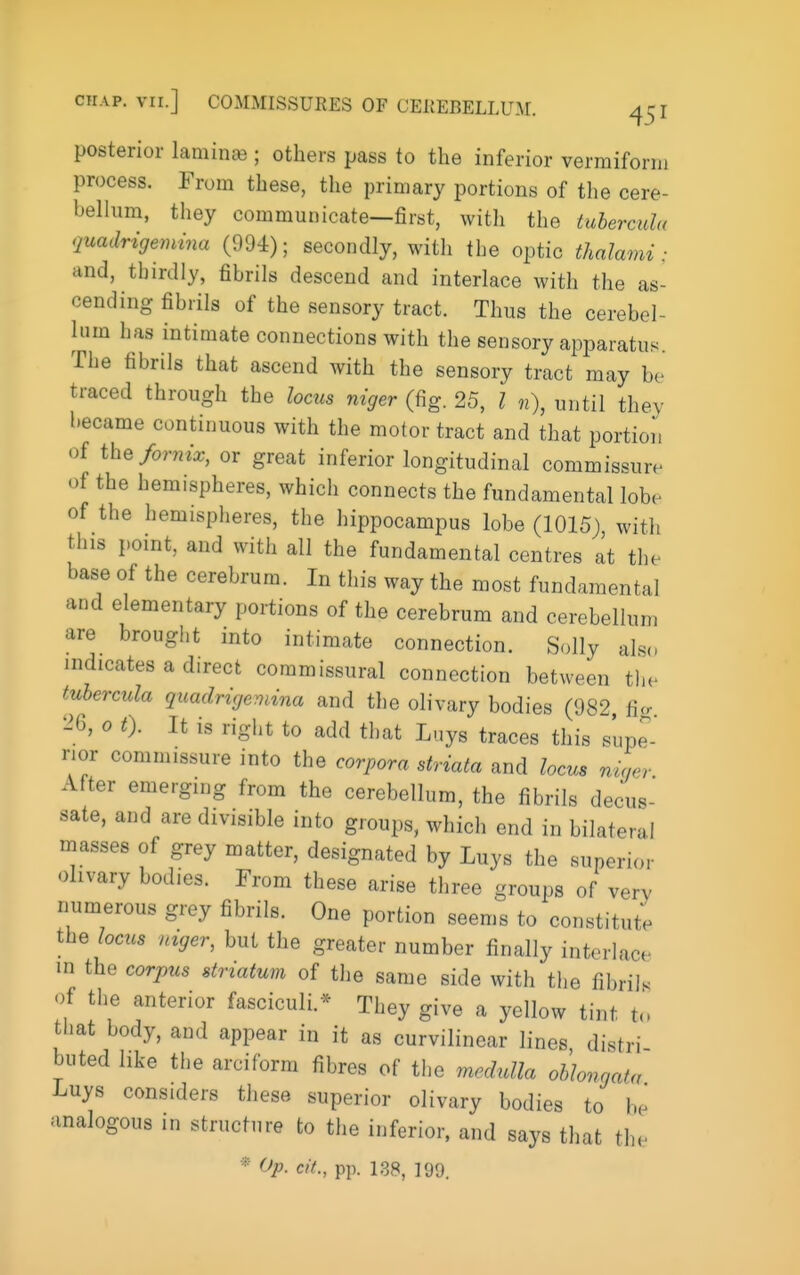 posterior laminas; others pass to the inferior vermiform process. From these, the primary portions of the cere- bellum, they communicate—first, with the tuherculu quadrigemina (994); secondly, with the optic thalami: and, thirdly, fibrils descend and interlace with the as- cending fibrils of the sensory tract. Thus the cerebel- lum has intimate connections with the sensory apparatus. The fibrils that ascend with the sensory tract may be traced through the locus niger (fig. 25, I n), until they became continuous with the motor tract and that portion of the fornix, or great inferior longitudinal commissure of the hemispheres, which connects the fundamental lobe of the hemispheres, the hippocampus lobe (1015) with this point, and with all the fundamental centres at the base of the cerebrum. In this way the most fundamental and elementary portions of the cerebrum and cerebellum are brought into intimate connection. Solly als(, indicates a direct commissural connection between the tuhercula quadrigemina and the olivary bodies (982 ficr 26, 0 t). It is right to add tliat Luys traces this supe- rior commissure into the corpora striata and locus niaor After emerging from the cerebellum, the fibrils decus- sate, and are divisible into groups, which end in bilateral masses of grey matter, designated by Luys the superior olivary bodies. From these arise three groups of very numerous grey fibrils. One portion seems to constitute the locus mger, but the greater number finally interlace in the corj^us striatum of the same side with tiie fibril, of the anterior fasciculi.* They give a yellow tint to that body, and appear in it as curvilinear lines distri buted like the arciform fibres of the medulla oblongata Luys considers these superior olivary bodies to be analogous in structure to the inferior, and says that the * Op. ciL, pp. 1,38, 199.