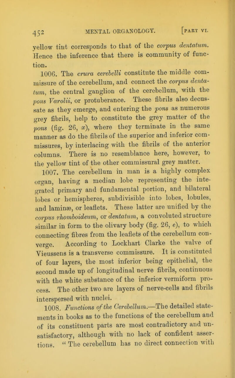 yellow tint corresponds to that of the corpus dentatum. Hence the inference that there is community of func- tion. 1006. The crura cerehelU constitute the middle com- missure of the cerebellum, and connect the corinis denta- tum, the central ganglion of the cerebellum, with the pons Varolii, or protuberance. These fibrils also decus- sate as they emerge, and entering the pons as numerous grey fibrils, help to constitute the grey matter of the pons (fig. 26, a;), where they terminate in the same manner as do the fibrils of the superior and inferior com- missures, by interlacing with the fibrils of the anterior columns. There is no resemblance here, however, to the yellow tint of the other commissural grey matter. 1007. The cerebellum in man is a highly complex organ, having a median lobe representing the inte- grated primary and fundamental portion, and bilateral lobes or hemispheres, subdivisible into lobes, lobules, and laminae, or leaflets. These latter are unified by the corpus rhomhoideum, or dentatum, a convoluted structure similar in form to the olivary body (fig. 26, e), to which connecting fibres from the leaflets of the cerebellum con- verge. According to Lockhart Clarke the valve of Vieussens is a transverse commissure. It is constituted of four layers, the most inferior being epithelial, the second made up of longitudinal nerve fibrils, continuous with the white substance of the inferior vermiform pro- cess. The other two are layers of nerve-cells and fibrils interspersed with nuclei. 1008. Functions of the Cerebellum.—The detailed state- ments in books as to the functions of the cerebellum and of its constituent parts are most contradictory and un- satisfactory, although with no lack of confident asser- tions.  The cerebellum has no direct connection with