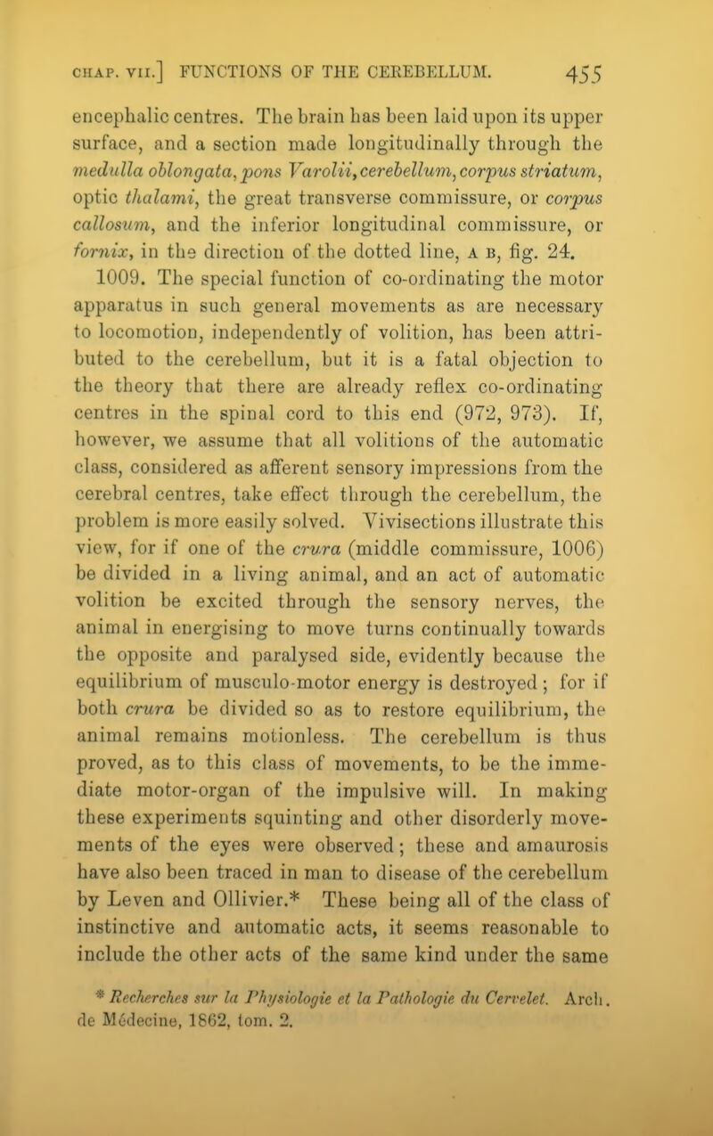encephalic centres. The hrain has been laid upon its upper surface, and a section made longitudinally through the medulla oblongata, pons Varolii, cerebellum, corpus striatum, optic thalami, the great transverse commissure, or corpus callosum, and the inferior longitudinal commissure, or fornix, in the direction of the dotted line, a b, fig. 24. 1009. The special function of co-ordinating the motor apparatus in such general movements as are necessary to locomotion, independently of volition, has been attri- buted to the cerebellum, but it is a fatal objection to the theory that there are already reflex co-ordinating centres in the spinal cord to this end (972, 973). If, however, we assume that all volitions of the automatic class, considered as afferent sensory impressions from the cerebral centres, take eflfect through the cerebellum, the problem is more easily solved. Vivisections illustrate this view, for if one of the crura (middle commissure, 1006) be divided in a living animal, and an act of automatic volition be excited through the sensory nerves, the animal in energising to move turns continually towards the opposite and paralysed side, evidently because the equilibrium of musculo-motor energy is destroyed ; for if both crura be divided so as to restore equilibrium, the animal remains motionless. The cerebellum is thus proved, as to this class of movements, to be the imme- diate motor-organ of the impulsive will. In making these experiments squinting and other disorderly move- ments of the eyes were observed; these and amaurosis have also been traced in man to disease of the cerebellum by Leven and Ollivier.* These being all of the class of instinctive and automatic acts, it seems reasonable to include the otber acts of the same kind under the same * Recherches stir la Physiologie et la Pathologie du Cervelet. Arch, fie M6decine, 1862, torn. 2.