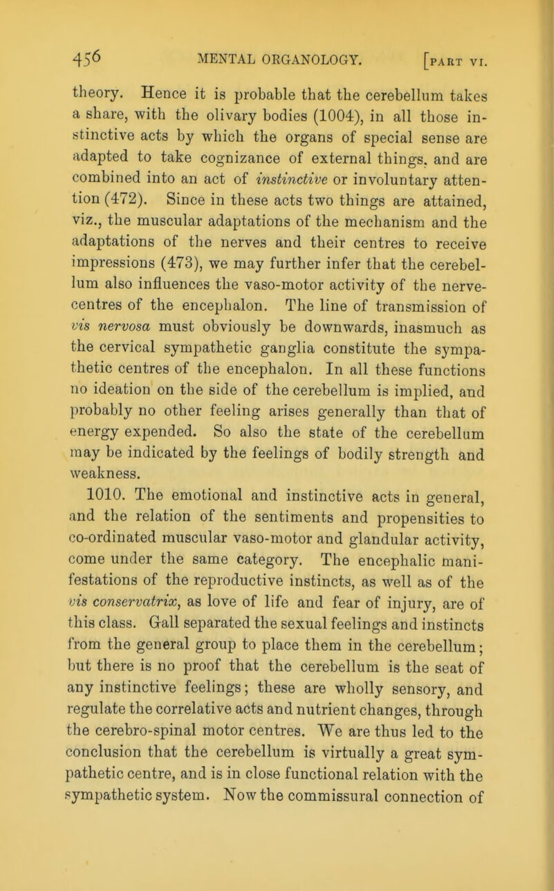 theory. Hence it is probable that the cerebellum takes a share, with the olivary bodies (1004), in all those in- stinctive acts by which the organs of special sense are adapted to take cognizance of external things, and are combined into an act of instinctive or involuntary atten- tion (472). Since in these acts two things are attained, viz., the muscular adaptations of tbe mechanism and the adaptations of the nerves and their centres to receive impressions (473), we may further infer that the cerebel- lum also injSuences the vaso-motor activity of the nerve- centres of the encephalon. The line of transmission of vis nervosa must obviously be downwards, inasmuch as the cervical sympathetic ganglia constitute the sympa- thetic centres of the encephalon. In all these functions no ideation on the side of the cerebellum is implied, and probably no other feeling arises generally than that of energy expended. So also the state of the cerebellum may be indicated by the feelings of bodily strength and weakness. 1010. The emotional and instinctive acts in general, and the relation of the sentiments and propensities to co-ordinated muscular vaso-motor and glandular activity, come under the same category. The encephalic mani- festations of the reproductive instincts, as well as of the vis conservatrix, as love of life and fear of injury, are of this class. Gall separated the sexual feelings and instincts from the general group to place them in the cerebellum; but there is no proof that the cerebellum is the seat of any instinctive feelings; these are wholly sensory, and regulate the correlative acts and nutrient changes, through the cerebro-spinal motor centres. We are thus led to the conclusion that the cerebellum is virtually a great sym- pathetic centre, and is in close functional relation with the .sympathetic system. Now the commissural connection of