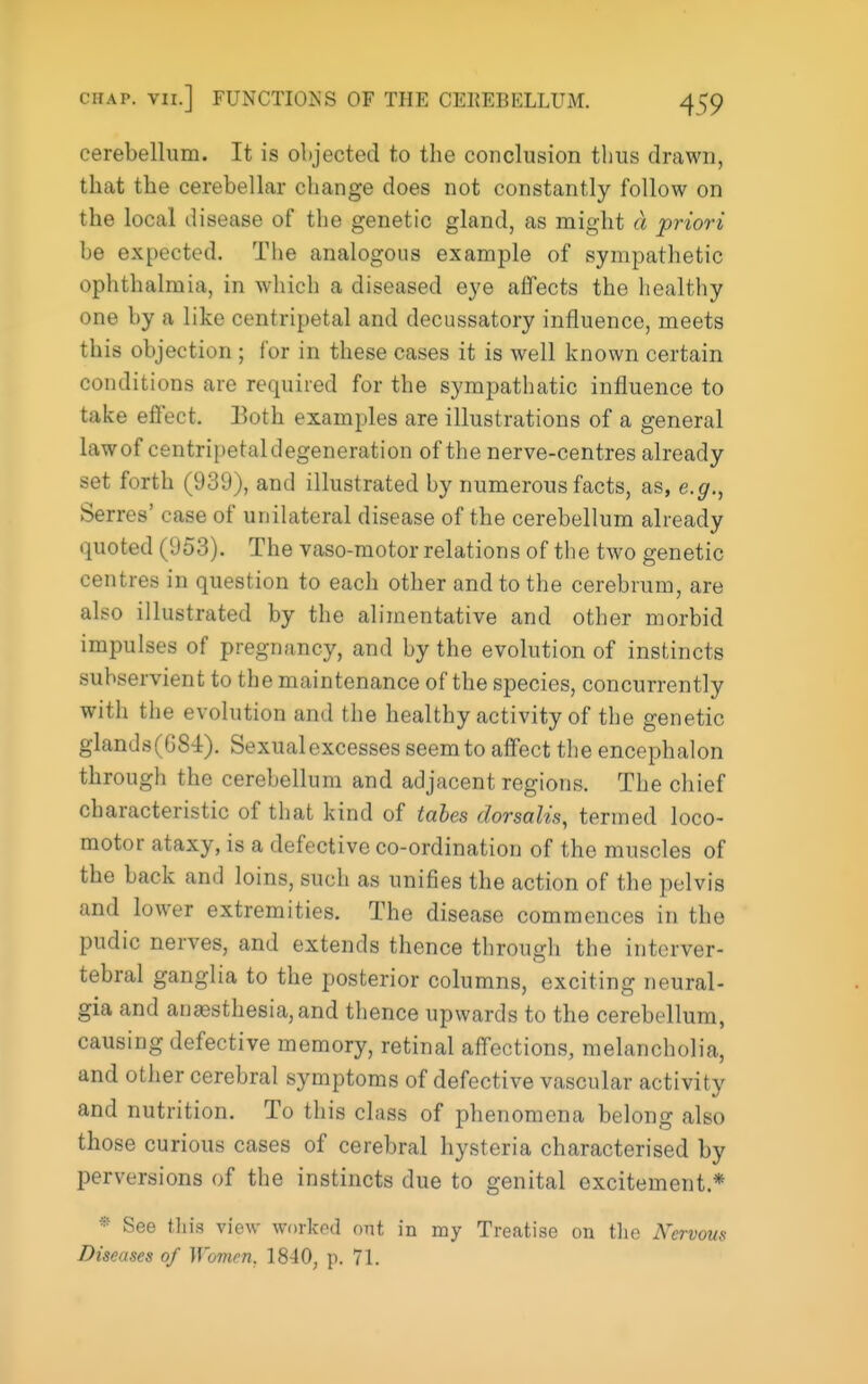 cerebellum. It is objected to the conclusion thus drawn, that the cerebellar change does not constantly follow on the local disease of the genetic gland, as might d priori be expected. The analogous example of sympathetic ophthalmia, in which a diseased eye affects the healthy one by a like centripetal and decussatory influence, meets this objection ; for in these cases it is well known certain conditions are required for the sympathatic influence to take effect. Both examples are illustrations of a general lawof centripetal degeneration of the nerve-centres already set forth (939), and illustrated by numerous facts, as, e.g., Serres' case of unilateral disease of the cerebellum already quoted (953). The vaso-motor relations of tiie two genetic centres in question to each other and to the cerebrum, are also illustrated by the alimentative and other morbid impulses of pregnancy, and by the evolution of instincts subservient to the maintenance of the species, concurrently with tiie evolution and the healthy activity of the genetic glands(G84). Sexual excesses seem to affect the encephalon through the cerebellum and adjacent regions. The chief characteristic of that kind of tales dorsalis, termed loco- motor ataxy, is a defective co-ordination of the muscles of the back and loins, such as unifies the action of the pelvis and lower extremities. The disease commences in the pudic nerves, and extends thence through the interver- tebral ganglia to the posterior columns, exciting neural- gia and an£esthesia,and thence upwards to the cerebellum, causing defective memory, retinal affections, melancholia, and other cerebral symptoms of defective vascular activity and nutrition. To this class of phenomena belong also those curious cases of cerebral hysteria characterised by perversions of the instincts due to genital excitement.* * See tliis view workod out in my Treatise on tlic Nervous Diseases of Women, 1840, p. 71.