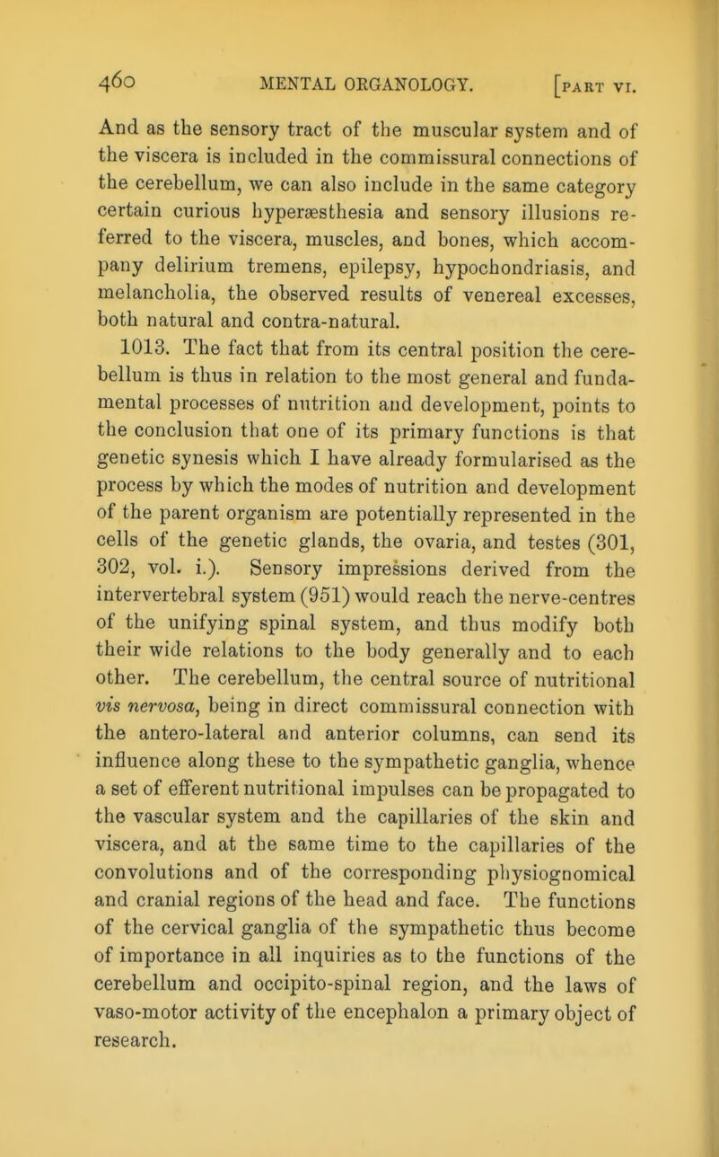 And as the sensory tract of the muscular system and of the viscera is included in the commissural connections of the cerebellum, we can also include in the same category certain curious hypersesthesia and sensory illusions re- ferred to the viscera, muscles, and bones, which accom- pany delirium tremens, epilepsy, hypochondriasis, and melancholia, the observed results of venereal excesses, both natural and contra-natural. 1013. The fact that from its central position the cere- bellum is thus in relation to the most general and funda- mental processes of nutrition and development, points to the conclusion that one of its primary functions is that genetic synesis which I have already formularised as the process by which the modes of nutrition and development of the parent organism are potentially represented in the cells of the genetic glands, the ovaria, and testes (301, 302, vol. i.). Sensory impressions derived from the intervertebral system (951) would reach the nerve-centres of the unifying spinal system, and thus modify both their wide relations to the body generally and to each other. The cerebellum, the central source of nutritional vis nervosa, being in direct commissural connection with the antero-lateral and anterior columns, can send its influence along these to the sympathetic ganglia, whence a set of efferent nutritional impulses can be propagated to the vascular system and the capillaries of the skin and viscera, and at the same time to the capillaries of the convolutions and of the corresponding physiognomical and cranial regions of the head and face. The functions of the cervical ganglia of the sympathetic thus become of importance in all inquiries as to the functions of the cerebellum and occipito-spinal region, and the laws of vaso-motor activity of the encephalon a primary object of research.