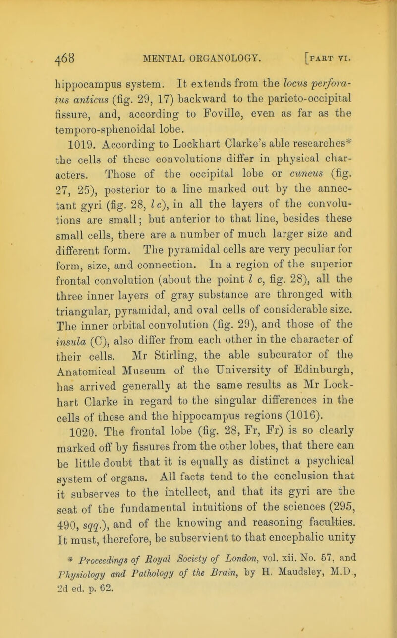 hippocampus system. It extends from the locus ferfora- tus anticus (fig. 29, 17) backward to the parieto-occipital fissure, and, according to Foville, even as far as the temporo-sphenoidal lobe. 1019. According to Lockhart Clarke's able researches* the cells of these convolutions diifer in physical char- acters. Those of the occipital lobe or cuneus (fig. 27, 25), posterior to a line marked out by the annec- tant gyri (fig. 28, I c), in all the layers of the convolu- tions are small; but anterior to that line, besides these small cells, there are a number of much larger size and difierent form. The pyramidal cells are very peculiar for form, size, and connection. In a region of the superior frontal convolution (about the point I c, fig. 28), all the three inner layers of gray substance are thronged with triangular, pyramidal, and oval cells of considerable size. The inner orbital convolution (fig. 29), and those of the insula (C), also differ from each other in the character of their cells. Mr Stirling, the able subcurator of the Anatomical Museum of the University of Edinburgh, has arrived generally at the same results as Mr Lock- hart Clarke in regard to the singular difi'erences in the cells of these and the hippocampus regions (1016). 1020. The frontal lobe (fig. 28, Fr, Fr) is so clearly marked off by fissures from the other lobes, that there can be little doubt that it is equally as distinct a psychical system of organs. All facts tend to the conclusion that it subserves to the intellect, and that its gyri are the seat of the fundamental intuitions of the sciences (295, 490, sqq.), and of the knowing and reasoning faculties. It must, therefore, be subservient to that encephalic unity * Proceedings of Royal Society of London, vol. xii. No. 57, and rhysiology and Fathology of the Brain, by H. Maudsley, M.D., 2d ed. p. 62.