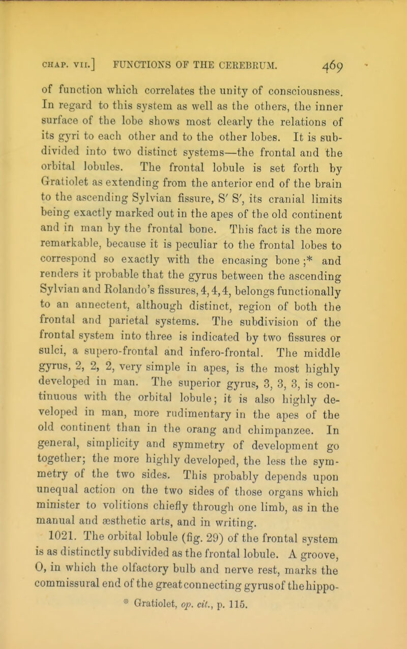 of function which correhites the unity of consciousness. In regard to this system as well as the others, the inner surface of the lobe shows most clearly the relations of its gyri to each other and to the other lobes. It is sub- divided into two distinct systems—the frontal and the orbital lobules. The frontal lobule is set forth by Gratiolet as extending from the anterior end of the brain to the ascending Sylvian fissure, S' S', its cranial limits being exactly marked out in the apes of the old continent and in man by the frontal bone. This fact is the more remarkable, because it is peculiar to the frontal lobes to correspond so exactly with the encasing bone ;* and renders it probable that the gyrus between the ascending Sylvian and Rolando's fissures, 4,4,4, belongs functionally to an annectent, although distinct, region of both the frontal and parietal systems. The subdivision of the frontal system into three is indicated by two fissures or sulci, a supero-frontal and infero-frontal. The middle gyrus, 2, 2, 2, very simple in apes, is the most highly developed in man. The superior gyrus, 3, 3, 3, is con- tinuous with the orbital lobule; it is also highly de- veloped in man, more rudimentary in the apes of the old continent than in the orang and chimpanzee. In general, simplicity and symmetry of development go together; the more highly developed, the less the sym- metry of the two sides. This probably depends upon unequal action on the two sides of those organs which minister to volitions chiefly through one limb, as in the manual and sesthetic arts, and in writino- 1021. The orbital lobule (fig. 29) of the frontal system is as distinctly subdivided as the frontal lobule. A groove, 0, in which the olfactory bulb and nerve rest, marks the commissural end of the greatconnecting gyrusof thehippo- * Gratiolet, op. cil., p. 115.