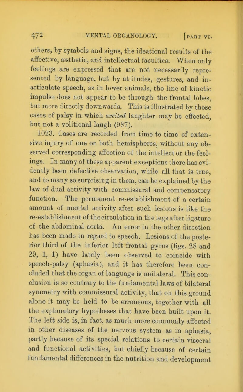 others, by symbols and signs, the ideational results of the affective, festhetic, and intellectual faculties. When only feelings are expressed that are not necessarily repre- sented by language, but by attitudes, gestures, and in- articulate speech, as in lower animals, the line of kinetic impulse does not appear to be through the frontal lobes, but more directly downwards. This is illustrated by those cases of palsy in which excited laughter may be efiected, but not a volitional laugh (987). 1023. Cases are recorded from time to time of exten- sive injury of one or both hemispheres, without any ob- served corresponding affection of the intellect or the feel- ings. In many of these apparent exceptions there has evi- dently been defective observation, while all that is true, and to many so surprising in them, can be explained by the law of dual activity with commissural and compensatory function. The permanent re-establishment of a certain amount of mental activity after such lesions is like the re-establishment of the circulation in the legs after ligature of the abdominal aorta. An error in the other direction has been made in regard to speech. Lesions of the poste- rior third of the inferior left frontal gyrus (figs. 28 and 29, 1, 1) have lately been observed to coincide with speech-palsy (aphasia), and it has therefore been con- cluded that the organ of language is unilateral. This con- clusion is so contrary to the fundamental laws of bilateral symmetry with commissural activity, that on this ground alone it may be held to be erroneous, together with all the explanatory hypotheses that have been built upon it. The left side is, in fact, as much more commonly affected in other diseases of the nervous system as in aphasia, partly because of its special relations to certain visceral and functional activities, but chiefly because of certain fundamental differences in the nutrition and development