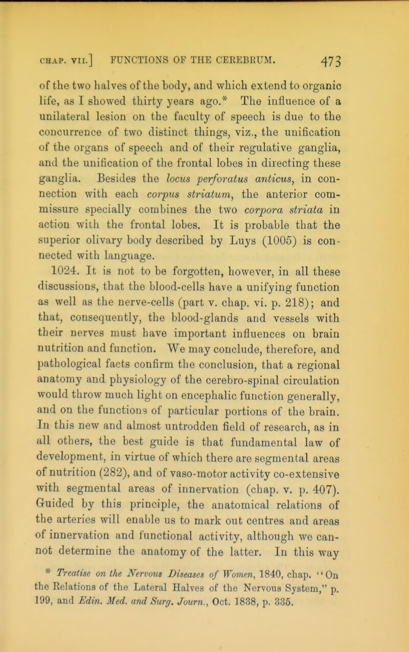 of the two halves of the body, and which extend to organic life, as I showed thirty years ago.* The influence of a unilateral lesion on the faculty of speech is due to the concurrence of two distinct things, viz., the unification of the organs of speech and of their regulative ganglia, and the unification of the frontal lobes in directing these ganglia. Besides the locus perforatus anticus, in con- nection with each corpus striatum, the anterior com- missure specially combines the two corpora striata in action with the frontal lobes. It is probable that the superior olivary body described by Luys (1005) is con- nected with language. 1024. It is not to be forgotten, however, in all these discussions, that the blood-cells have a unifying function as well as the nerve-cells (part v. chap. vi. p. 218); and that, consequently, the blood-glands and vessels with their nerves must have important influences on brain nutrition and function. We may conclude, therefore, and pathological facts confirm the conclusion, that a regional anatomy and physiology of the cerebro-spinal circulation would throw much light on encephalic function generally, and on the functions of particular portions of the brain. In thi s new and almost untrodden field of research, as in all otiiers, the best guide is that fundamental law of development, in virtue of which there are segmental areas of nutrition (282), and of vaso-motor activity co-extensive with segmental areas of innervation (chap. v. p. 407). Guided by this principle, the anatomical relations of the arteries will enable us to mark out centres and areas of innervation and functional activity, although we can- not determine the anatomy of the latter. In this way * Treatise on the Nervous Diseases of Women, 1840, chap. On the Relations of the Lateral Halves of the Nervous System, p. 199, and Edin. Med. and Surg. Journ., Oct. 1838, p. 335.