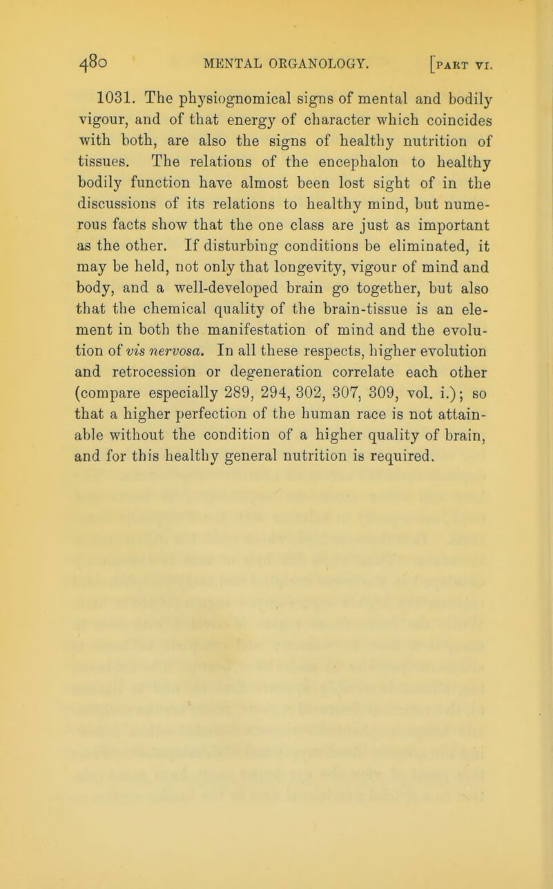 1031. The physiognomical signs of mental and bodily vigour, and of that energy of character which coincides with both, are also the signs of healthy nutrition of tissues. The relations of the encephalon to healthy bodily function have almost been lost sight of in the discussions of its relations to healthy mind, but nume- rous facts show that the one class are just as important as the other. If disturbing conditions be eliminated, it may be held, not only that longevity, vigour of mind and body, and a well-developed brain go together, but also that the chemical quality of the brain-tissue is an ele- ment in both the manifestation of mind and the evolu- tion of vis nervosa. In all these respects, higher evolution and retrocession or degeneration correlate each other (compare especially 289, 294, 302, 307, 309, vol. i.); so that a higher perfection of the human race is not attain- able without the condition of a higher quality of brain, and for this healthy general nutrition is required.