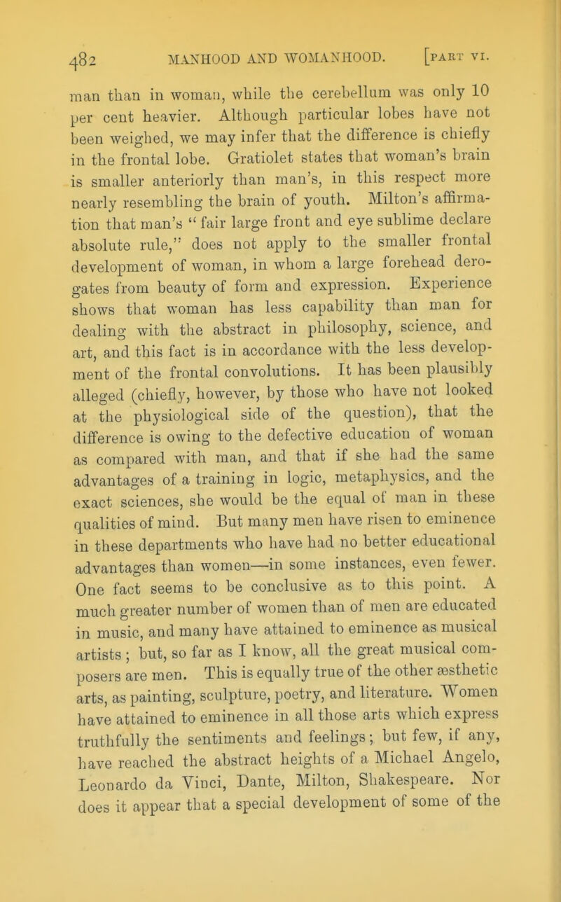 man than in woman, while the cerebellum was only 10 per cent heavier. Although particular lobes have not been weighed, we may infer that the difference is chiefly in the frontal lobe. Gratiolet states that woman's brain is smaller anteriorly than man's, in this respect more nearly resembling the brain of youth. Milton's affirma- tion that man's  fair large front and eye sublime declare absolute rule, does not apply to the smaller frontal development of woman, in whom a large forehead dero- gates from beauty of form and expression. Experience shows that woman has less capability than man for dealing with the abstract in philosophy, science, and art, and this fact is in accordance with the less develop- ment of the frontal convolutions. It has been plausibly alleged (chiefly, however, by those who have not looked at the physiological side of the question), that the difference is owing to the defective education of woman as compared with man, and that if she had the same advantages of a training in logic, metaphysics, and the exact sciences, she would be the equal of man in these qualities of mind. But many men have risen to eminence in these departments who have had no better educational advantages than women—in some instances, even fewer. One fact seems to be conclusive as to this point. A much greater number of women than of men are educated in music, and many have attained to eminence as musical artists ; but, so far as I know, all the great musical com- posers are men. This is equally true of the other testhetic arts, as painting, sculpture, poetry, and literature. Women have attained to eminence in all those arts which express truthfully the sentiments and feelings; but few, if any, have reached the abstract heights of a Michael Angelo, Leonardo da Vinci, Dante, Milton, Shakespeare. Nor does it appear that a special development of some of the