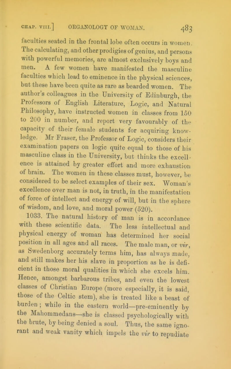 faculties seated in the frontal lobe often occurs in wonien. The calculating, and other prodigies of genius, and persons with powerful memories, are almost exclusively boys and men. A few women have manifested the masculine faculties which lead to eminence in the physical sciences, but these have been quite as rare as bearded women. The author's colleagues in the University of Edinburgh, the Professors of English Literature, Logic, and Natural Philosophy, have instructed women in classes from 150 to 200 in number, and report very favourably of th^ capacity of their female students for acquiring know- ledge. Mr Eraser, the Professor of Logic, considers their examination papers on logic quite equal to those of his masculine class in the University, but thinks the excell- ence is attained by greater effort and more exhaustion of brain. The women in these classes must, however, be considered to be select examples of their sex. Woman's excellence over man is not, in truth, in the manifestation of force of intellect and energy of will, but in the sphere of wisdom, and love, and moral power (520). 1033. The natural history of man is in accordance with these scientific data. The less intellectual and physical energy of woman has determined her social position in all ages and all races. The male man, or vir, as Swedenborg accurately terms him, has always made, and still makes her his slave in proportion as he is defi- cient in those moral qualities in which she excels him. Hence, amongst barbarous tribes, and even the lowest classes of Christian Europe (more especially, it is said, those of the Celtic stem), she is treated like a beast of burden ; while in the eastern world—pre-eminently by the Mahommedans—she is classed psychologically with the brute, by being denied a soul. Thus, the same igno- rant and weak vanity which impels the vir to repudiate