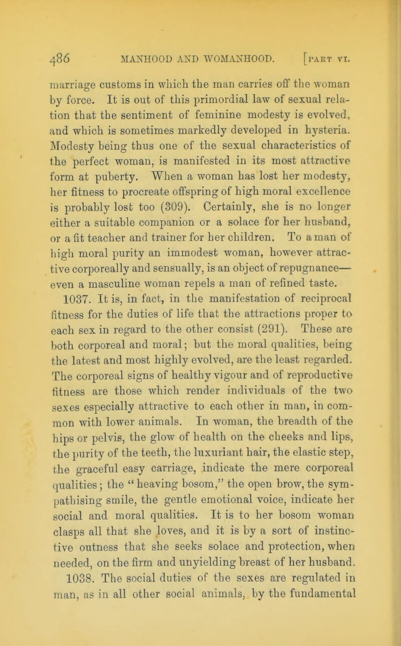 marriasfe customs in which the man carries off the woman by force. It is out of this primordial law of sexual rela- tion that the sentiment of feminine modesty is evolved, and which is sometimes markedly developed in hysteria. Modesty being thus one of the sexual characteristics of the perfect woman, is manifested in its most attractive form at puberty. When a woman has lost her modesty, her fitness to procreate offspring of high moral excellence is probably lost too (309). Certainly, she is no longer either a suitable companion or a solace for her husband, or a fit teacher and trainer for her children. To a man of liigh moral purity an immodest woman, however attrac- tive corporeally and sensually, is an object of repugnance— even a masculine woman repels a man of refined taste. 1037. It is, in fact, in the manifestation of reciprocal fitness for the duties of life that the attractions proper to each sex in regard to the other consist (291). These are both corporeal and moral; but the moral qualities, being the latest and most highly evolved, are the least regarded. The corporeal signs of healthy vigour and of reproductive fitness are those which render individuals of the two sexes especially attractive to each other in man, in com- mon with lower animals. In woman, the breadth of the hips or pelvis, the glow of health on the cheeks and lips, the purity of the teeth, the luxuriant hair, the elastic step, the graceful easy carriage, indicate the mere corporeal qualities; the heaving bosom, the open brow, the sym- pathising smile, the gentle emotional voice, indicate her social and moral qualities. It is to her bosom w^oman clasps all that she loves, and it is by a sort of instinc- tive outness that she seeks solace and protection, when needed, on the firm and unyielding breast of her husband. 1038. The social duties of the sexes are regulated in man, as in all other social animals, by the fundamental