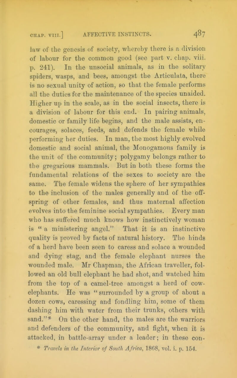 law of the genesis of society, whereby tliere is a division of labour for the common good (see part v. chap. viii. p. 241). In the unsocial animals, as in the solitary spiders, wasps, and bees, amongst the Articulata, there is no sexual unity of action, so that the female performs all the duties for the maintenance of the species unaided. Higher up in the scale, as in the social insects, there is a division of labour for this end. In pairing animals, domestic or family life begins, and the male assists, en- courages, solaces, feeds, and defends the female while performing her duties. In man, the most highly evolved domestic and social animal, the Monogamous family is the unit of the community; polygamy belongs rather to the gregarious mammals. But in both these forms the fundamental relations of the sexes to society are the same. The female widens the sphere of her sympathies to the inclusion of the males generally and of the off- spring of other females, and thus maternal affection evolves into the feminine social sympathies. Every man who has suffered much knows how instinctively woman is  a ministering angel. That it is an instinctive quality is proved by facts of natural history. The hinds of a herd have been seen to caress and solace a wounded and dying stag, and the female elephant nurses the wounded male. Mr Chapman, the African traveller, fol- lowed an old bull elephant he had shot, and watched him from the top of a camel-tree amongst a herd of cow- elephants. He was *' surrounded by a group of about a dozen cows, caressing and fondling him, some of them dashing him with water from their trunks, others with sand.* On the other hand, the males are the warriors and defenders of the community, and fight, when it is attacked, in battle-array under a leader; in these con- * Travels in the Interior of South Africa, 1868, vol. i. p. 154.