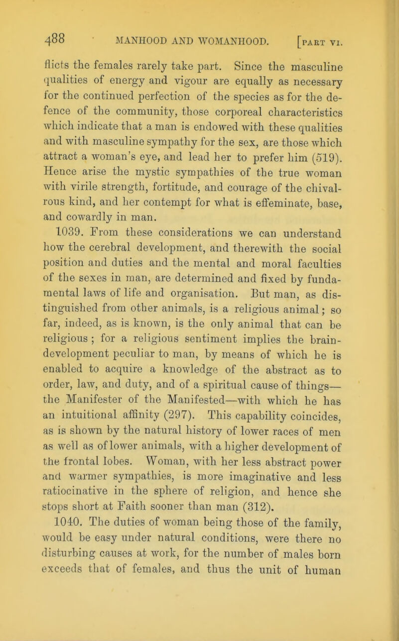 flicts the females rarely take part. Since the masculine (lualities of energy and vigour are equally as necessary for the continued perfection of the species as for the de- fence of the community, those corporeal characteristics which indicate that a man is endowed with these qualities and with masculine sympathy for the sex, are those which attract a woman's eye, and lead her to prefer him (519). Hence arise the mystic sympathies of the true woman with virile strength, fortitude, and courage of the chival- rous kind, and her contempt for what is effeminate, base, and cowardly in man. 1039. From these considerations we can understand how the cerebral development, and therewith the social position and duties and the mental and moral faculties of the sexes in man, are determined and fixed by funda- mental laws of life and organisation. But man, as dis- tinguished from other animals, is a religious animal; so far, indeed, as is known, is the only animal that can be religious; for a religious sentiment implies the brain- development peculiar to man, by means of which he is enabled to acquire a knowledge of the abstract as to order, law, and duty, and of a spiritual cause of things— the Manifester of the Manifested—with which he has an intuitional affinity (297). This capability coincides, as is shown by the natural history of lower races of men as well as of lower animals, with a higher development of the frontal lobes. Woman, with her less abstract power and warmer sympathies, is more imaginative and less ratiocinative in the sphere of religion, and hence she stops short at Faith sooner than man (312). 1040. The duties of woman being those of the family, would be easy under natural conditions, were there no disturbing causes at work, for the number of males born exceeds that of females, and thus the unit of human