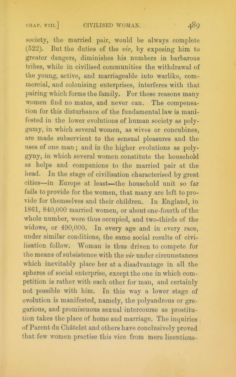 society, the married pair, would be always complete (522). But the duties of the vir, by exposing him to greater dangers, diminishes his numbers in barbarous tribes, while in civilised communities the withdrawal of the young, active, and marriageable into warlike, com- mercial, and colonising enterprises, interferes with that pairing which forms the family. For these reasons many women find no mates, and never can. The compensa- tion for this disturbance of the fundamental law is mani- fested in the lower evolutions of human society as poly- gamy, in which several women, as wives or concubines, are made subservient to the sensual pleasures and the uses of one man ; and in the higher evolutions as poly- gyny, in which several women constitute the household as helps and companions to the married pair at the head. In the stage of civilisation characterised by great cities—in Europe at least—the household unit so far fails to provide for the women, that many are left to pro- vide for themselves and their children. In England, in 1861, 840,000 married women, or about one-fourth of the whole number, were thus occupied, and two-thirds of the widows, or 490,000. In every age and in every race, under similar conditions, the same social results of civi- lisation follow. Woman is thus driven to compete for the means of subsistence with the vir under circumstances which inevitably place her at a disadvantage in all the spheres of social enterprise, except the one in which com- petition is rather with each other for man, and certainly not possible with him. In this way a lower stage of evolution is manifested, namely, the polyandrous or gre- garious, and promiscuous sexual intercourse as prostitu- tion takes the place of home and marriage. The inquiries of Parent du Chatelet and others have conclusively proved that few women practise this vice from mere licentious-