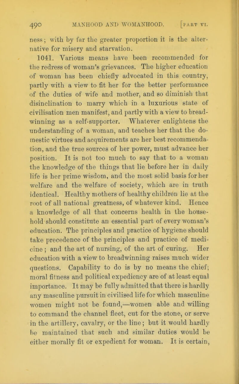 ness; with by far the greater proportion it is the alter- native for misery and starvation. 1041. Various means have been recommended for the redress of woman's grievances. The higher education of woman has been chiefly advocated in this country, partly with a view to fit her for the better performance of the duties of wife and mother, and so diminish that disinclination to marry which in a luxurious state of civilisation men manifest, and partly with a view to bread- winning as a self-supporter. Whatever enlightens the understanding of a woman, and teaches her that the do- mestic virtues and acquirements are her best recommenda- tion, and the true sources of her power, must advance her position. It is not too much to say that to a woman the knowledge of the things that lie before her in daily life is her prime wisdom, and the most solid basis for her welfare and the welfare of society, which are in truth identical. Healthy mothers of healthy children lie at the root of all national greatness, of whatever kind. Hence a knowledge of all that concerns health in the house- hold should constitute an essential part of every woman's education. The principles and practice of hygiene should take precedence of the principles and practice of medi- cine ; and the art of nursing, of the art of curing. Her education with a view to breadwinning raises much wider questions. Capability to do is by no means the chief; moral fitness and political expediency are of at least equal importance. It may be fully admitted that there is hardly any masculine pursuit in civilised life for which masculine women might not be found,—women able and willing to command the channel fleet, cut for the stone, or serve in the artillery, cavalry, or the line; but it would hardly be maintained that such and similar duties would be either morally fit or expedient for woman. It is certain,