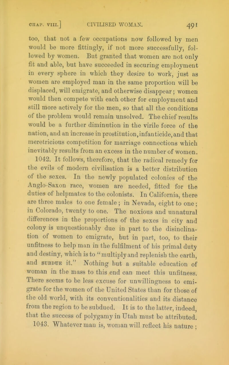 too, that not a few occupations now followed by men would be more fittingly, if not more successfully, fol- lowed by women. But granted that women are not only fit and able, but have succeeded in securing employment in every sphere in which they desire to work, just as women are employed man in the same proportion will be displaced, will emigrate, and otherwise disappear; women would then compete with each other for employment and still more actively for the men, so that all the conditions of the problem would remain unsolved. The chief results would be a further diminution in the virile force of the nation, and an increase in prostitution,infanticide,and that meretricious competition for marriage connections which inevitably results from an excess in the number of women. 1042. It follows, therefore, that the radical remedy for the evils of modern civilisation is a better distribution of the sexes. In the newly populated colonies of the Anglo-Saxon race, women are needed, fitted for the duties of helpmates to the colonists. In California, there are three males to one female ; in Nevada, eight to one; in Colorado, twenty to one. The noxious and unnatural differences in the proportions of the sexes in city and colony is unquestionably due in part to the disinclina- tion of women to emigrate, but in part, too, to their unfitness to help man in the fulfilment of his primal duty and destiny, which is to multiply and replenish the earth, and SUBDUE it. Nothing but a suitable education of woman in the mass to this end can meet this unfitness. There seems to be less excuse for unwillingness to emi- grate for the women of the United States than for those of the old world, with its conventionalities and its distance from the region to be subdued. It is to the latter, indeed, that the success of polygamy in Utah must be attributed. 1043. Whatever man is, woman will reflect his nature ;