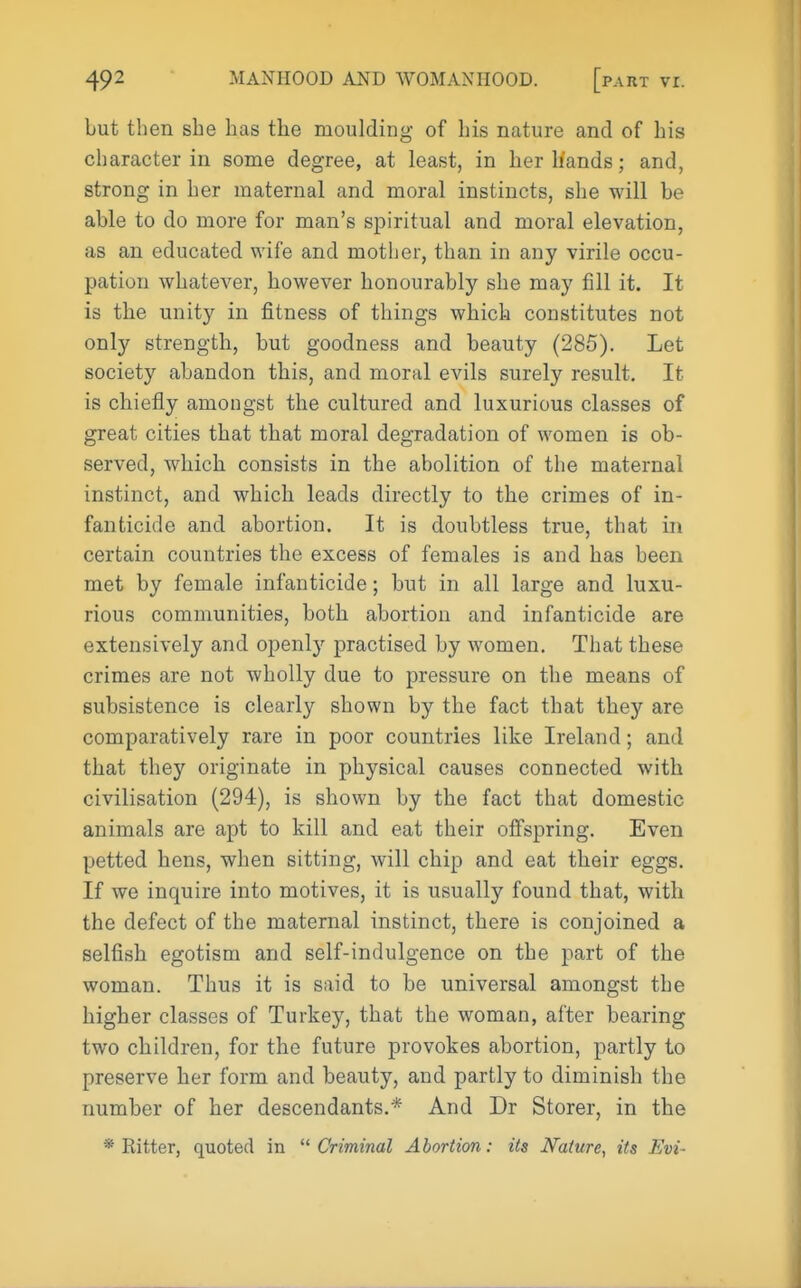 but then she has the moulding of his nature and of his character in some degree, at least, in herliands; and, strong in her maternal and moral instincts, she will be able to do more for man's spiritual and moral elevation, as an educated wife and mother, than in any virile occu- pation whatever, however honourably she may fill it. It is the unity in fitness of things which constitutes not only strength, but goodness and beauty (285). Let society abandon this, and moral evils surely result. It is chiefly amongst the cultured and luxurious classes of great cities that that moral degradation of women is ob- served, which consists in the abolition of the maternal instinct, and which leads directly to the crimes of in- fanticide and abortion. It is doubtless true, that in certain countries the excess of females is and has been met by female infanticide; but in all large and luxu- rious communities, both abortion and infanticide are extensively and openly practised by women. That these crimes are not wholly due to pressure on the means of subsistence is clearly shown by the fact that they are comparatively rare in poor countries like Ireland; and that they originate in physical causes connected with civilisation (294), is shown by the fact that domestic animals are apt to kill and eat their offspring. Even petted hens, when sitting, will chip and eat their eggs. If we inquire into motives, it is usually found that, with the defect of the maternal instinct, there is conjoined a selfish egotism and self-indulgence on the part of the woman. Thus it is said to be universal amongst the higher classes of Turkey, that the woman, after bearing two children, for the future provokes abortion, partly to preserve her form and beauty, and partly to diminish the number of her descendants.* And Dr Storer, in the * Ritter, quoted in Criminal Abortion: its Nature, its Evi-