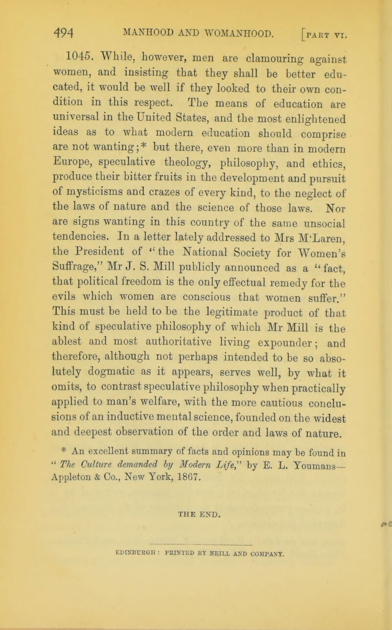 PART VI. 1045, While, however, men are clamouring against women, and insisting that they shall be better edu- cated, it would be well if they looked to their own con- dition in this respect. The means of education are universal in the United States, and the most enlightened ideas as to what modern education should comprise are not wanting; * but there, even more than in modern Europe, speculative theology, philosophy, and ethics, produce their bitter fruits in the development and pursuit of mysticisms and crazes of every kind, to the neglect of the laws of nature and the science of those laws. Nor are signs wanting in this country of the same unsocial tendencies. In a letter lately addressed to Mrs M'Laren, the President of the National Society for Women's Suffrage, Mr J. S. Mill publicly announced as a fact, that political freedom is the only effectual remedy for the evils which women are conscious that women suffer. This must be held to be the legitimate jDroduct of that kind of speculative philosophy of which Mr Mill is the ablest and most authoritative living expounder; and therefore, although not perhaps intended to be so abso- lutely dogmatic as it appears, serves well, by what it omits, to contrast speculative philosophy when practically applied to man's welfare, with the more cautious conclu- sions of an inductive mental science, founded on the widest and deepest observation of the order and laws of nature. * An excellent summary of facts and opinions may be found in  The Culture demanded by Modern Life, by E. L. Youmans Appleton & Co., New York, 1867. THE END. EDINBURGH : PEINTED BT NEILL AND COMPANY.