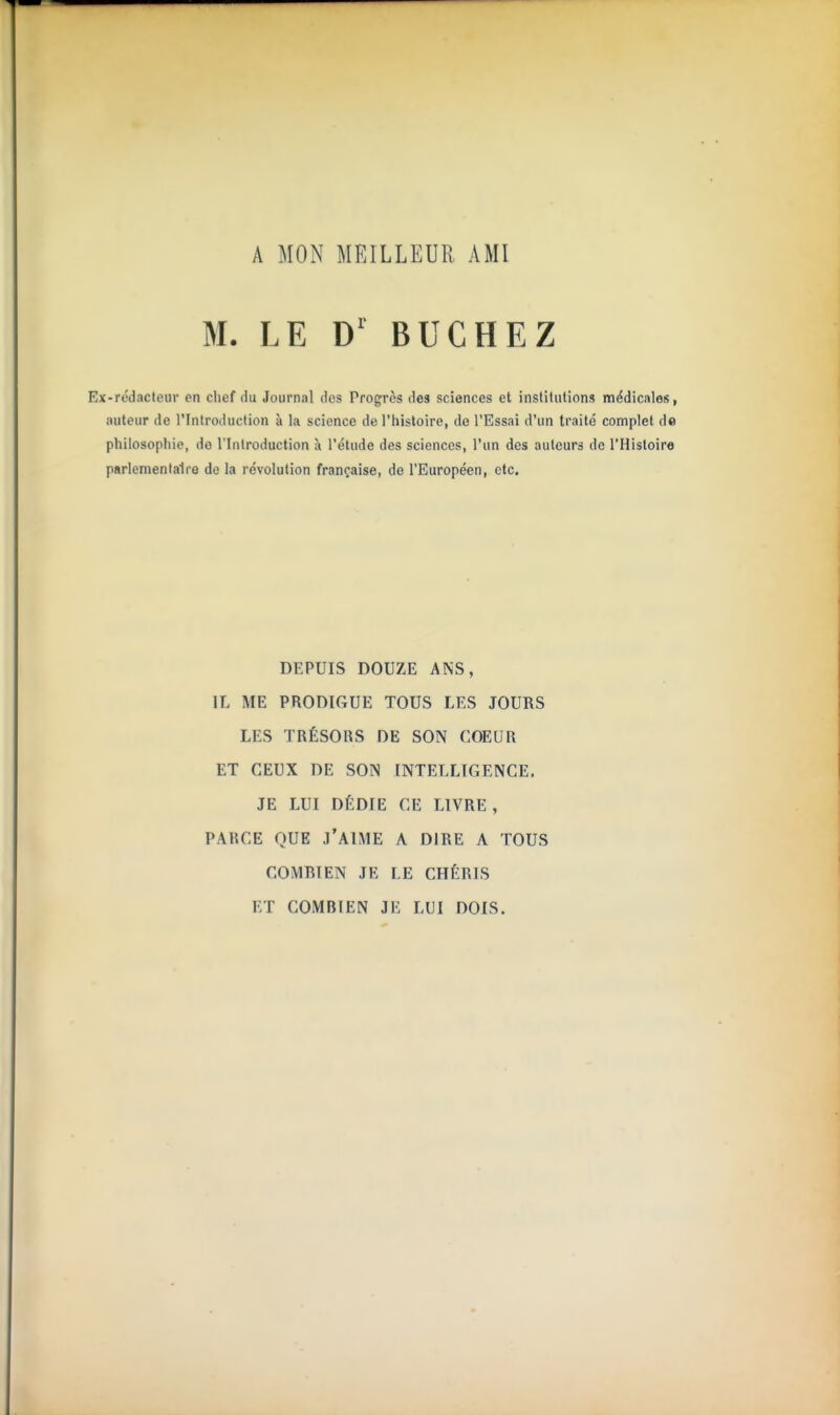A MON MEILLEUR AMI M. LE D' BUCHEZ Ex-rédacteur en chef du Journal des Progrès des sciences et institutions médicales, auteur de l'Introduction à la science de l'histoire, de l'Essai d'un traité complet de philosopliie, do l'Introduction à l'étude des sciences, l'un des auteurs de l'Histoire parlementaire de la révolution française, de l'Européen, etc. DEPUIS DOUZE ANS, IL ME PRODIGUE TOUS LES JOURS LES TRÉSORS DE SON COEUR ET CEUX DE SON INTELLIGENCE. JE LUI DÉDIE CE LIVRE , PARCE QUE j'aime A DIRE A TOUS COMBIEN JE LE CHÉRIS ET COMBIEN JE LUI DOIS.