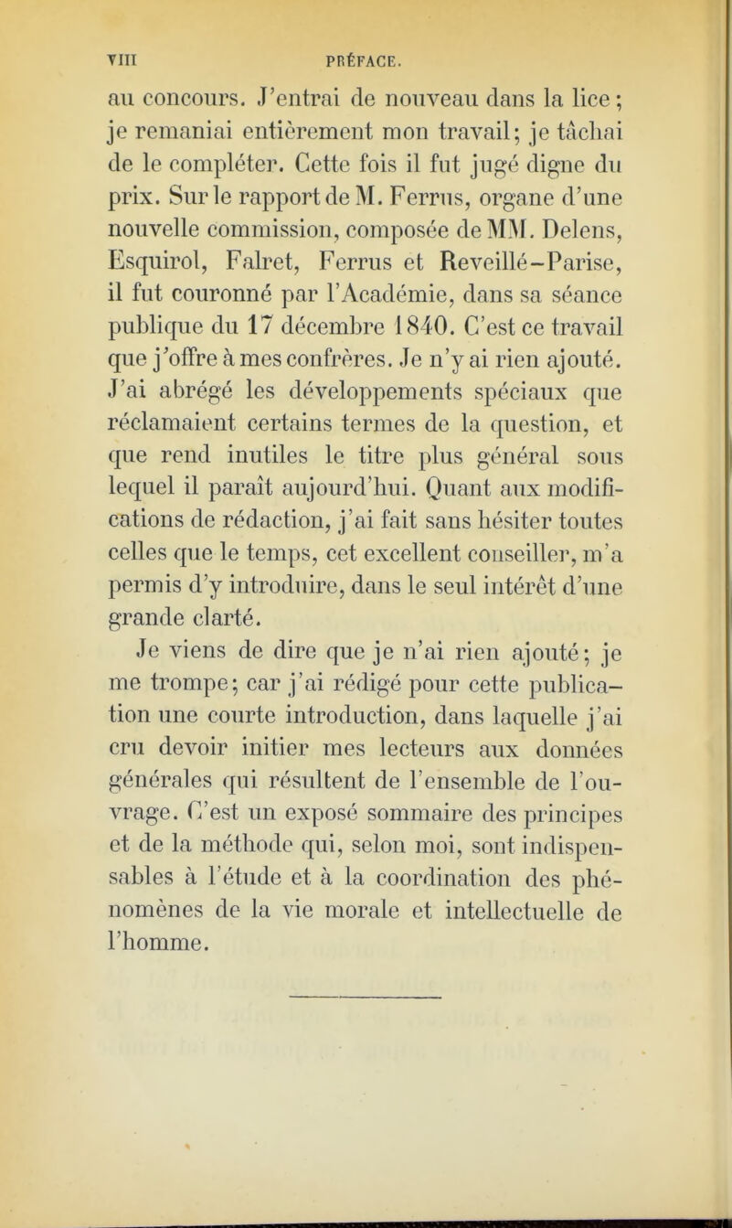 TUT PRÉFACE. au concours. J'entrai de nouveau dans la lice ; je remaniai entièrement mon travail; je tâchai de le compléter. Cette fois il fut jugé digne du prix. Sur le rapport de M. Ferrus, organe d'une nouvelle commission, composée de MM. Delens, Esquirol, Falret, Ferrus et Reveillé-Parise, il fut couronné par l'Académie, dans sa séance publique du 17 décembre 1840. C'est ce travail que j'offre à mes confrères. Je n'y ai rien ajouté. J'ai abrégé les développements spéciaux que réclamaient certains termes de la question, et que rend inutiles le titre plus général sous lequel il paraît aujourd'hui. Quant aux modifi- cations de rédaction, j'ai fait sans hésiter toutes celles que le temps, cet excellent conseille]', m'a permis d'y introduire, dans le seul intérêt d'une grande clarté. Je viens de dire que je n'ai rien ajouté; je me trompe; car j'ai rédigé pour cette publica- tion une courte introduction, dans laquelle j'ai cru devoir initier mes lecteurs aux données générales qui résultent de l'ensemble de l'ou- vrage. C'est un exposé sommaire des principes et de la méthode qui, selon moi, sont indispen- sables à l'étude et à la coordination des phé- nomènes de la vie morale et intellectuelle de l'homme.