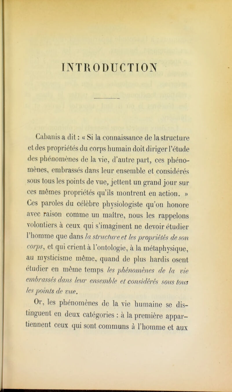 INTRODUCTION Cabanis a dit : « Si la connaissance de la structure et des propriétés du corps humain doit diriger l'étude des phénomènes de la vie, d'autre part, ces phéno- mènes, embrassés dans leur ensemble et considérés sous tous les points de vue, jettent un grand jour sur ces mômes propriétés qu'ils montrent en action. » Ces paroles du célèbre physiologiste qu'on honore avec raison comme un maître, nous les rappelons volontiers à ceux qui s'imaginent ne devoir étudier l'homme que dans la structure et les propriétés de son corps, et qui crient à l'ontologie, à la métaphysique, au mysticisme môme, quand de plus hardis osent étudier en môme temps les phénomènes de la vie embrassés dans leur ensemble et considérés sous tous les points de vue. Or, les phénomènes de la vie humaine se dis- tinguent en deux catégories : à la première appar- tiennent ceux qui sont communs à l'homme et aux