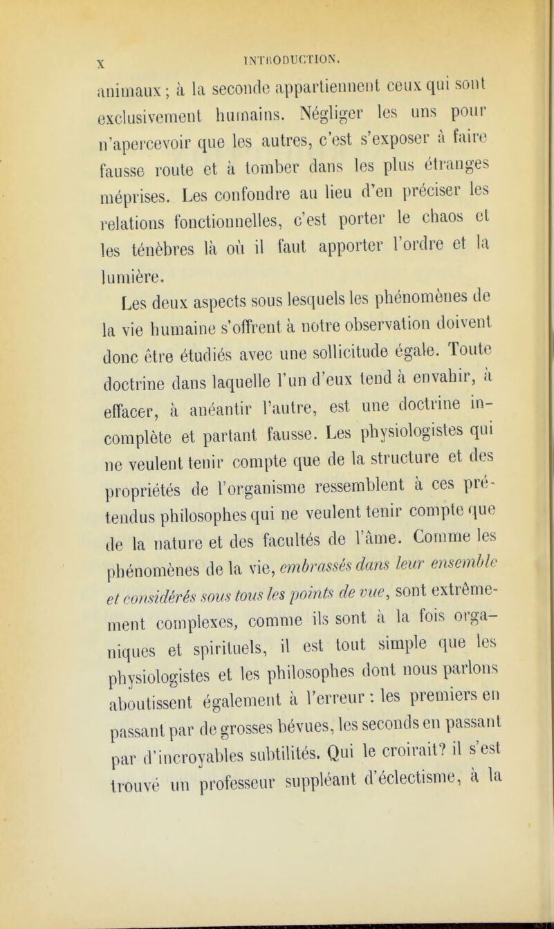 iinimaux; à la seconde apparlieiineiit ceux qui sont exclusivement humains. Négliger les uns pour n'apercevoir que les autres, c'est s'exposer à faire fausse route et à tomber dans les plus étranges méprises. Les confondre au lieu d'en préciser les relations fonctionnelles, c'est porter le chaos et les ténèbres là où il faut apporter l'ordre et la lumière. Les deux aspects sous lesquels les phénomènes de la vie humaine s'offrent à notre observation doivent donc être étudiés avec une sollicitude égale. Toute doctrine dans laquelle l'un d'eux tend à envahir, à effacer, à anéantir l'autre, est une doctrine in- complète et partant fausse. Les physiologistes qui ne veulent tenir compte que de la structure et des propriétés de l'organisme ressemblent à ces pré^ tendus philosophes qui ne veulent tenir compte que de la nature et des facultés de l'âme. Comme les phénomènes de la vie, embrassés dans leur ensemble et considérés sous tous les points de vue, sont extrême- ment complexes, comme ils sont à la fois orga- niques et spirituels, il est tout simple que les physiologistes et les philosophes dont nous parlons aboutissent également à l'erreur : les premiers en passant par de grosses bévues, les seconds en passant par d'incroyables subtilités. Qui le croirait? il s'est trouvé un professeur suppléant d'éclectisme, à la
