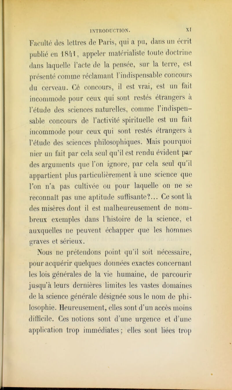 Faoïilté des lettres de Paris, qui a pu, dans un écrit publié en 18/i 1, appeler matérialiste toute doctrine dans laquelle l'acte de la pensée, sur la terre, est présenté comme réclamant l'indispensable concours du cerveau. Cé concours, il est vrai, est un fait incommode pour ceux qui sont restés étrangers à l'étude des sciences naturelles, comme l'indispen- sable concours de l'activité spirituelle est un fait incommode pour ceux qui sont restés étrangers à l'étude des sciences philosophiques. Mais pourquoi nier un ïaW par cela seul qu'il est rendu évident par des arguments que l'on ignore, par cela seul qu'il appartient plus particulièrement à une science que l'on n'a pas cultivée ou pour laquelle on ne se reconnaît pas une aptitude sutïisante?... Ce sont lù des misères dont il est malheureusement de nom- breux exemples dans l'histoire de la science, et auxquelles ne peuvent échapper que les hommes graves et sérieux. Nous ne prétendons point qu'il soit nécessaire, pour acquérir quelques données exactes concernant les lois générales de la vie humaine, de parcourir jusqu'à leurs dernières limites les vastes domaines de la science générale désignée sous le nom de phi- losophie. Heureusement, elles sont d'un accès moins difficile. Ces notions sont d'une urgence et d'une application trop immédiates; elles sont liées trop