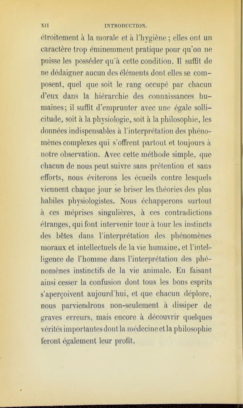 étroitement à la morale et à Thygiène ; elles ont un caractère trop éminemment pratique pour qu'on ne puisse les posséder qu'à celte condition. 11 suffît de ne dédaigner aucun des éléments dont elles se com- posent, quel que soit le rang occupé par chacun d'eux dans la hiérarchie des connaissances hu- maines; il suffit d'emprunter avec une égale solli- citude, soit à la physiologie, soit à la philosophie, les données indispensables à l'interprétation des phéno- mènes complexes qui s'offrent partout et toujours à notre observation. Avec cette méthode simple, que chacun de nous peut suivre sans prétention et sans efforts, nous éviterons les écueils contre lesquels viennent chaque jour se briser les théories des plus habiles physiologistes. Nous échapperons surtout à ces méprises singulières, à ces contradictions étranges, qui font intervenir tour à tour les instincts des bêtes dans l'interprétation des phénomènes moraux et intellectuels de la vie humaine, et l'intel- ligence de l'homme dans l'interprétation des phé- nomènes instinctifs de la vie animale. En faisant ainsi cesser la confusion dont tous les bons esprits s'aperçoivent aujourd'hui, et que chacun déplore, nous parviendrons non-seulement à dissiper de graves erreurs, mais encore à découvrir quelques vérités importantes dont la médecine et la philosophie feront également leur profit.