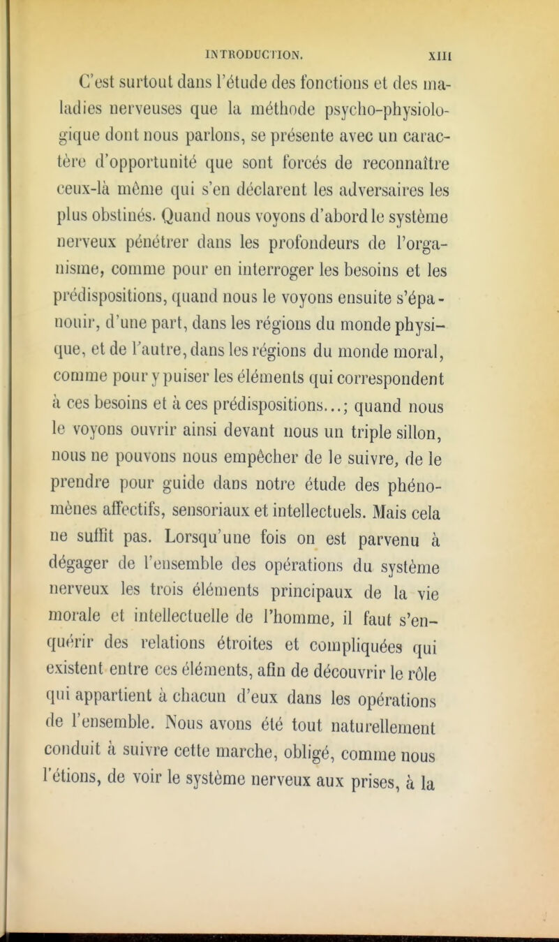 C'est surtout dans l'étude des fonctions et des nia- liidies nerveuses que la méthode psycho-physiolo- gique dont nous parlons, se présente avec un carac- tère d'opportunité que sont forcés de reconnaître ceux-là môme qui s'en déclarent les adversaires les plus obstinés. Quand nous voyons d'abord le système nerveux pénétrer dans les profondeurs de l'orga- nisme, comme pour en interroger les besoins et les prédispositions, quand nous le voyons ensuite s'épa- nouir, d'une part, dans les régions du monde physi- que, et de Tautre, dans les régions du monde moral, comme pour y puiser les éléments qui correspondent à ces besoins et à ces prédispositions...; quand nous le voyons ouvrir ainsi devant nous un triple sillon, nous ne pouvons nous empêcher de le suivre, de le prendre pour guide dans notre étude des phéno- mènes affectifs, sensoriaux et intellectuels. Mais cela ne sulfit pas. Lorsqu'une fois on est parvenu à dégager de l'ensemble des opérations du système nerveux les trois éléments principaux de la vie morale et intellectuelle de l'homme, il faut s'en- quérir des relations étroites et compliquées qui existent entre ces éléments, afin de découvrir le rôle qui appartient à chacun d'eux dans les opérations de l'ensemble. Nous avons été tout naturellement conduit à suivre cette marche, obligé, comme nous l'étions, de voir le système nerveux aux prises, à la