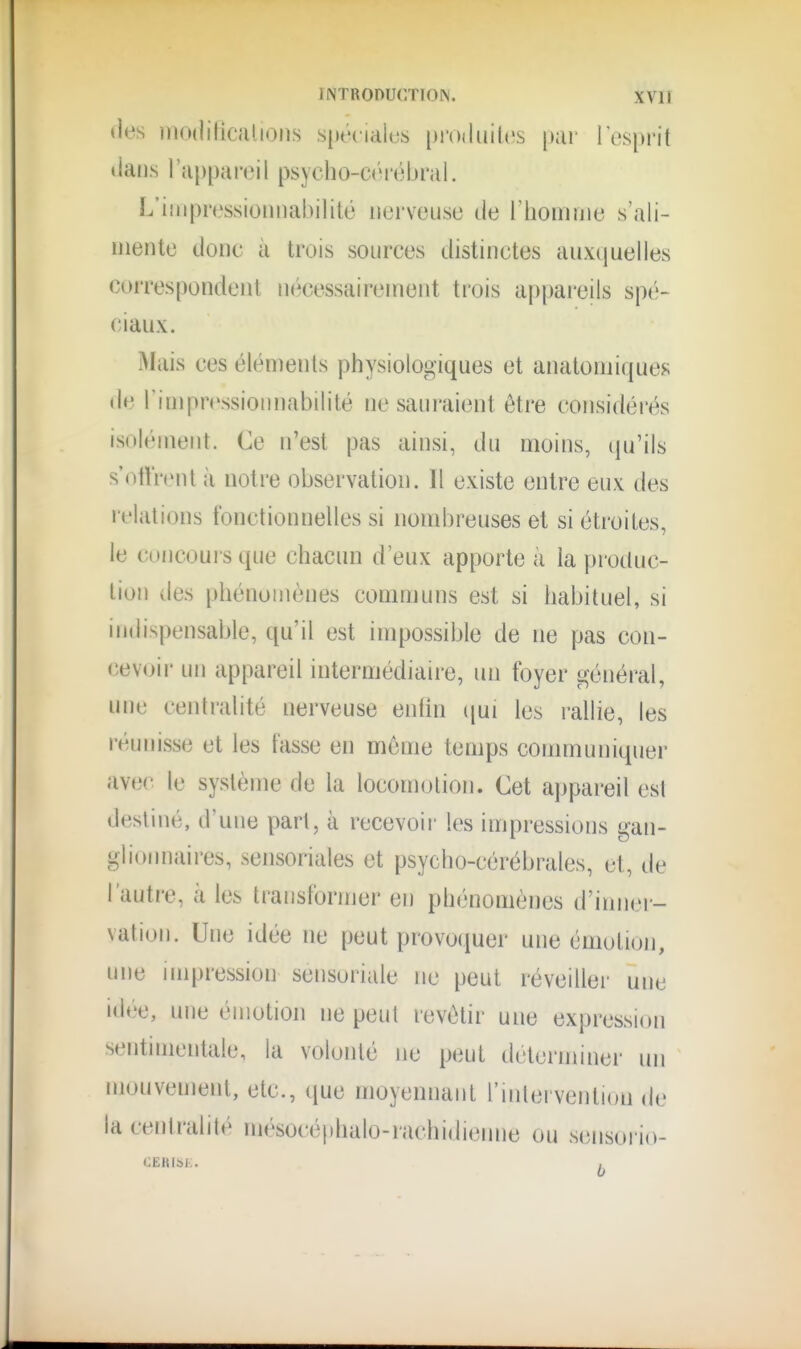 «les modificiilions siKHialus pi'oduilcs par l'esprit tians l'appareil psycho-cV'iébral. L'iiiipressioiuiabilité nerveuse de l'homnie s'ali- mente donc à trois sources distinctes auxijuelles correspondent nécessairement trois appareils spé- ciaux. Mais ces éléments physiologiques et anatomiques de rimpressioMnal)ilité ne sauraient être considérés isolément. Ce n'est pas ainsi, du moins, qu'ils s otl'rent à notre observation. Il existe entre eux des relations fonctionnelles si nombreuses et si étroites, le concours que chacun d'eux apporte à la produc- tion des phénomènes communs est si habituel, si indispensable, qu'il est impossible de ne pas con- cevoir un appareil intermédiaire, un foyer général, une centralité nerveuse enfin ([ui les rallie, les réunisse et les fasse en même temps communiquer ave(' le système de la locomotion. Cet appareil est destiné, d'une part, à recevoii' les impressions gan- glionnaires, sensoriales et psycho-cérébrales, et, de l'autre, à les transformer en phénomènes d'inner- vation. Une idée ne fjeut provoquer une émotion, une impression sensoriule ne peut réveiller une idée, une émotion ne peut revêtir une expression sentmientale, la volonté ne peut deternnner un mouvement, etc., que moyennant l'intervention de la centralité mésocéphalo-rachidienne ou sensorio- CERISi:. ,