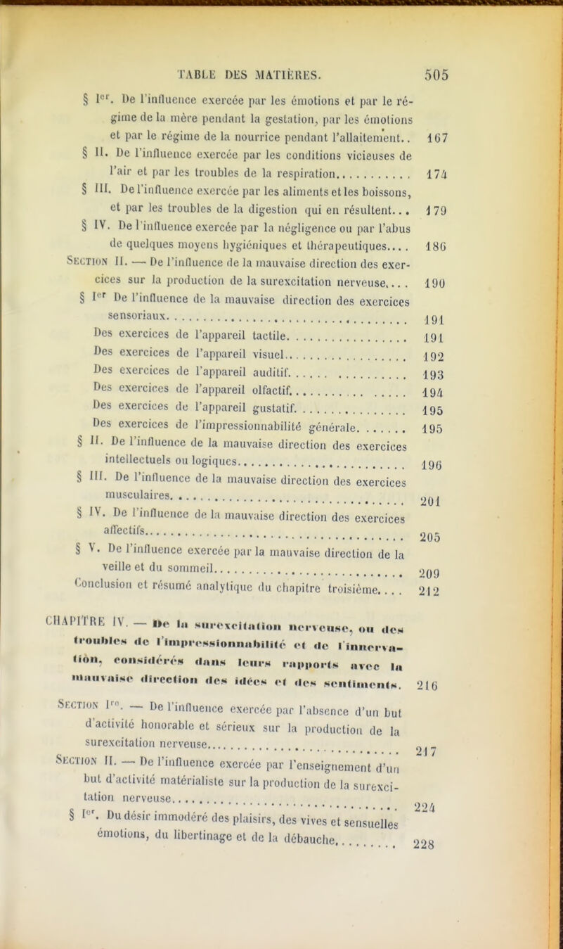 § 1^''. De l'inllueiice exercée par les émotions et par le ré- gime de la mère pendant la gestation, par les émotions et par le régime de la nourrice pendant l'allaitem'ent.. 167 § II. De l'influence exercée par les conditions vicieuses de l'air et par les troubles de la respiration 17!i § III. De l'influence exercée par les aliments et les boissons, et par les troubles de la digestion (jui en résultent... 179 § IV. De l'influence exercée par la négligence ou par l'abus de quelques moyens iiygiéniques et Ibérapeutiques 186 Section II. — De l'influence de la mauvaise direction des exer- cices sur la production de la surexcitation nerveuse... . 190 § I' De l'influence de la mauvaise direction des exercices sensoriaux igj^ Des exercices de l'appareil tactile 191 Des exercices de l'appareil visuel 192 Des exercices de l'appareil auditif I93 Des exercices de l'appareil olfactif. 194 Des exercices de l'appareil gustatif. I95 Des exercices de l'impressionnabilité générale 195 § 11. De l'influence de la mauvaise direction des exercices intellectuels ou logiques igg § III. De l'influence de la mauvaise direction des exercices musculaires § IV. De l'influence de la mauvaise direction des exercices airectil's on- 2O0 § V. De l'influence exercée parla mauvaise direction de la veille et du sommeil .^^g Conclusion et résumé analytique du chapitre troisième.... 212 .4PITRE IV. — i„ «u,.<'x<i<«noii uei vciiNc, on dc.M troulilOM <lc l'impioMsionniibilité r| de 1 iiuioi va- lion. considéré,, dans lems ia|i,,orls avec la mauvaise dircclion des Idées c( des senni.icnis. 216 kcTioN — De rinfluence exercée par l'absence d'un but d'activité honorable et sérieux sur la i)roductioii de la surexcitation nerveuse.... „, « 21 / lECTlON II. — De rinfluence exercée par l'enseignement d'un but d'activité matérialiste sur la production de la surexci- tation nerveuse ^.^ § I«'. Du désir immodéré des plaisirs, des vives et sensuelles émotions, du libertinage et de la débauche.. . ^ 900