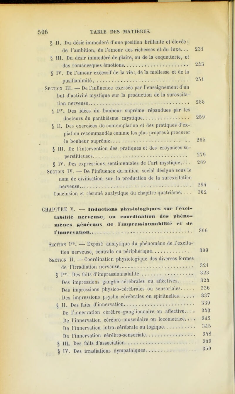 § II. Du désir immodéré d'une position brillante et élevée; de l'ambition, de l'amour des richesses et du luxe... 231 § III. Du désir immodéré de plaire, ou delà coquetterie, et des romanesques émotions § IV. De l'amour excessif de la vie ; de la mollesse et de la pusillanimité 251 Section III. — De l'iniluence exercée par renseignement d'un but d'activité mystique sur la production de la surexcita- tion nerveuse 255 § I^r. Des idées du bonheur suprême répandues par les docteurs du panthéisme mystique 259 § II. Des exercices de contemplalion cl des pratiques d'ex- piation recommandés comme les plus propres à procurer le bonheur suprême 2C5 § III. De l'intervention des pratiques et des croyances su- perstitieuses 279 § ÏV. Des expressions sentimentales de l'art mystique.. . . 289 Section IV. — De l'influence du milieu social désigné sous le nom de civilisation sur la production de la surexcitation nerveuse 29/i Conclusion et résumé analytique du chapitre quatrième.... 302 CHAPITRE Y. — Incluelions physiologiques sur l'excl- taliilitû nerveuse, ou coor<lina*ioii des phcno- luèucs généraux de riuipressionnabllité et de l'innervation 30(3 Section F''. — Exposé analytique du phénomène de l'excita- tion nerveuse, centrale ou périphérique 309 Section II. — Coordination physiologique des diverses formes de l'irradiation nerveuse 321 § l'. Des faits d'impressionnabilité 323 Des impressions ganglio-cérébrales ou affectives 324 Des impressions physico-cérébrales ou sensoriales 336 Des impressions psycho-cérébrales ou spirituelles 337 § II. Des faits d'innervation 339 De l'innervation cérébro-ganglionnaire ou affective.... 3/iO De l'innervation cérébro-musculaire ou locomotrice... . 3/l2 De l'innervation in Ira-cérébrale ou logique 345 De l'innervation cérébro-sensoriale 348 § III. Des faits d'association 349 § IV. Des irradiations sympathiques 350