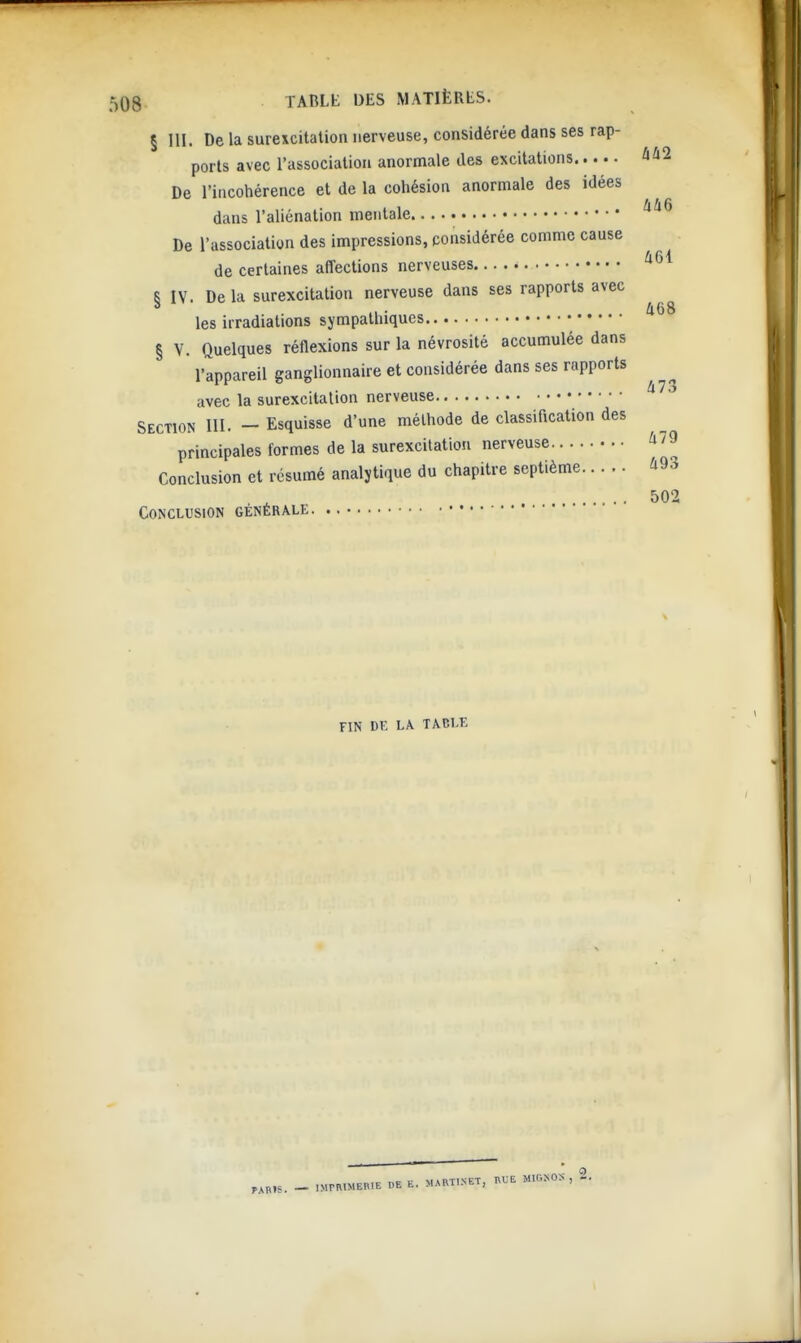 § III. De la surexcitation nerveuse, considérée dans ses rap- ports avec l'association anormale des excitations ûû2 De l'incohérence et de la cohésion anormale des idées dans l'aliénation mentale De l'association des impressions, considérée comme cause de certaines affections nerveuses S IV. De la surexcitation nerveuse dans ses rapports avec ., • 468 les irradiations sympathiques § V. Quelques réflexions sur la névrosité accumulée dans l'appareil ganglionnaire et considérée dans ses rapports avec la surexcitation nerveuse Section III. - Esquisse d'une méthode de classification des principales formes de la surexcitation nerveuse ^79 Conclusion et résumé analytique du chapitre septième 493 502 Conclusion générale FIN DE LA. TACLE _ IMmlMERlE DE E. MAMI.NET, ^•lG^OS , 2.