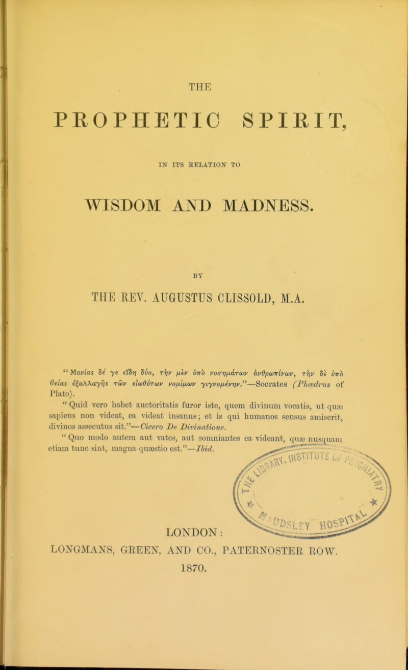 PHOPHETIO SPIRIT, IN ITS RELATION TO WISDOM AND MADNESS. BY THE REV. AUGUSTUS CLISSOLD, M.A. *' Mavias Se ye eidt] dvo, rijv /XfV virh voarjfidTccv avOpunlvcov, tV 5e virh 6flas i^aWayrjs tuv u(i}06r(t)v i/ofitficov yiyvofiiviqv.—Socrates fPhcedrus of Plato).  Quid vero habet auctoritatis furor iste, quern divinum vocatis, ut qufe sapiens non videat, ea videat insanus; et is qui humanos sensus amisorit, divinos assecutus sit.—Cicero De Divinatione. LONGMANS, GREEN, AND CO., PATERNOSTER ROW. 1870.