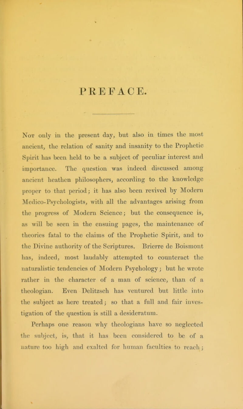 PREFACE. Not only in the present clay, but also in times the most ancient, the relation of sanity and insanity to the Prophetic Spirit has been held to be a subject of peculiar interest and importance. The question was indeed discussed among ancient heathen philosophers, according to the knowledge proper to that period; it has also been revived by Modern Medico-Psychologists, with all the advantages arising from the progress of Modern Science; but the consequence is, as will be seen in the ensuing pages, the maintenance of theories fatal to the claims of the Prophetic Spirit, and to the Divine authority of the Scriptures. Brierre de Boismont has, indeed, most laudably attempted to counteract the naturalistic tendencies of Modern Psychology; but he wrote rather in the character of a man of science, than of a theologian. Even Delitzsch has ventured but little into the subject as here treated; so that a full and fair inves- tigation of the question is still a desideratum. Perhaps one reason why theologians have so neglected the sul)jcct, is, that it has been considered to be of a nature too high and exalted for human faculties to reach ;