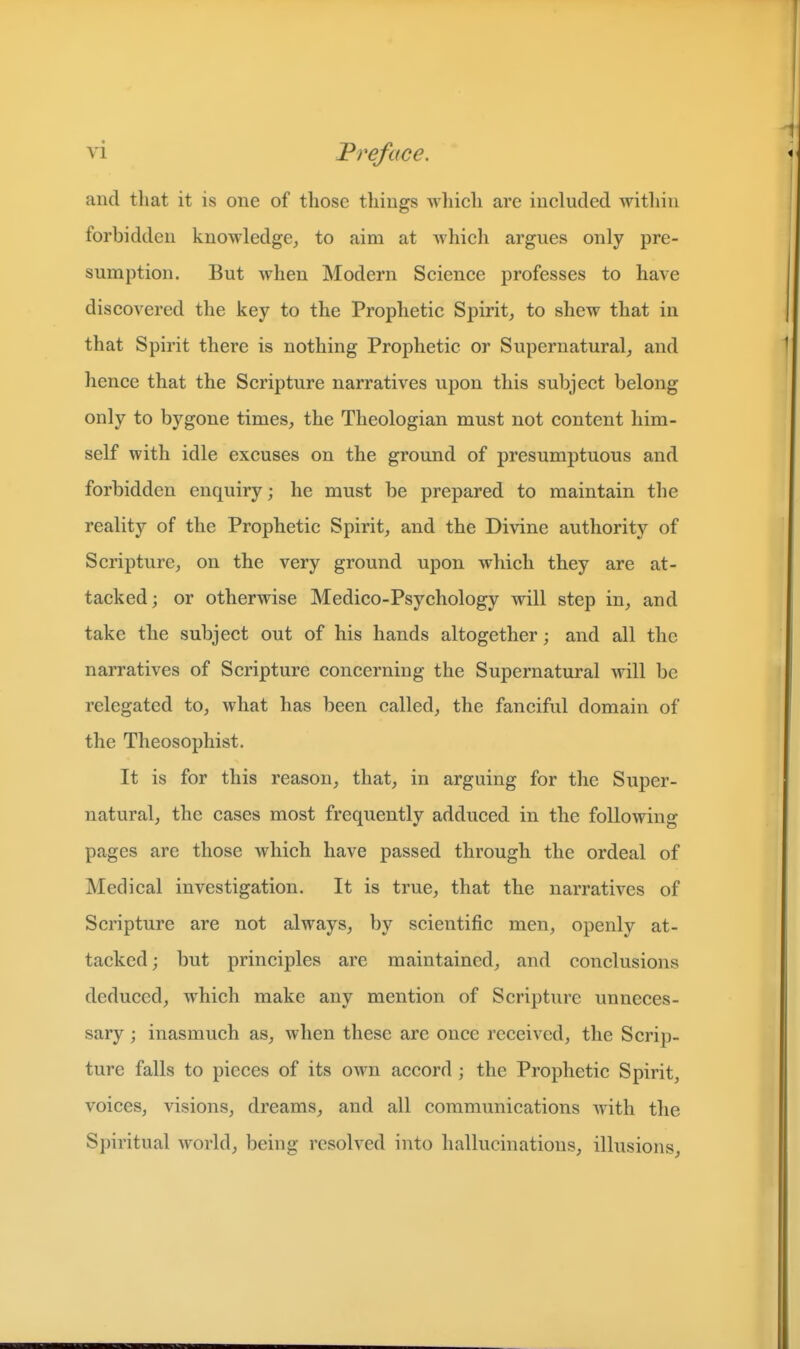 and tliat it is one of those things Avhich are included within forbidden knowledge, to aim at which argues only pre- sumption. But when Modern Science professes to have discovered the key to the Prophetic Spirit, to shew that in that Spirit there is nothing Prophetic or Supernatural, and hence that the Scripture narratives upon this subject belong only to bygone times, the Theologian must not content him- self with idle excuses on the ground of presumptuous and forbidden enquiry; he must be prepared to maintain the reality of the Prophetic Spirit, and the Divine authority of Scripture, on the very ground upon which they are at- tacked; or otherwise Medico-Psychology will step in, and take the subject out of his hands altogether; and all the narratives of Scripture concerning the Supernatural will be relegated to, what has been called, the fanciful domain of the Theosophist. It is for this reason, that, in arguing for the Super- natural, the cases most frequently adduced in the following pages are those which have passed through the ordeal of Medical investigation. It is true, that the narratives of Scripture are not always, by scientific men, openly at- tacked; but principles are maintained, and conclusions deduced, which make any mention of Scripture unneces- sary ; inasmuch as, when these are once received, the Scrip- ture falls to pieces of its own accord ; the Prophetic Spirit, voices, visions, dreams, and all communications with the Spiritual world, being resolved into hallucinations, illusions.