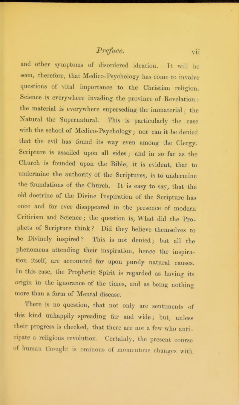 and other symptoms of disordered ideation. It will be seen, therefore, that Medico-Psyehology has eome to involve questions of vital importance to the Christian religion. Science is everywhere invading the province of Revelation : the material is everywhere superseding the immaterial; the Natural the Supernatural. This is particularly the case with the school of Medico-Psychology; nor can it be denied that the evil has found its way even among the Clergy. Scripture is assailed upon all sides ; and in so far as the Church is founded upon the Bible, it is evident, that to undermine the authority of the Scriptures, is to undermine the foundations of the Church. It is easy to say, that the old doctrine of the Divine Inspiration of the Scripture has once and for ever disappeared in the presence of modern Criticism and Science; the question is, What did the Pro- phets of Scripture think ? Did they believe themselves to be Divinely inspired? This is not denied; but all the phenomena attending their inspiration, hence the inspira- tion itself, are accounted for upon purely natural causes. In this case, the Prophetic Spirit is regarded as having its origin in the ignorance of the times, and as being nothing more than a form of Mental disease. There is no question, that not only are sentiments of this kind unhappily spreading far and wide; but, unless their progress is checked, that there are not a few who anti- cipate a religious revolution. Certainly, the present course of human thought is ominous of momentous changes with