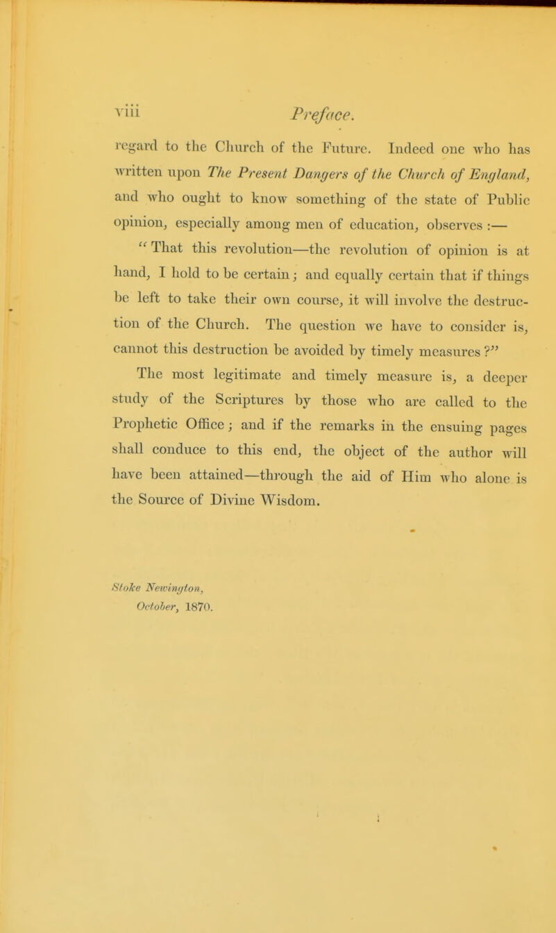 i-egard to the Cliurch of the Future. Indeed one who has written upon The Present Dangers of the Church of England, and who ought to know something of the state of Public opinion, especially among men of education^ observes :— ''That this revolution—the revolution of opinion is at hand, I hold to be certain; and equally certain that if things be left to take their own course, it will involve the destruc- tion of the Church. The question we have to consider is, cannot this destruction be avoided by timely measures The most legitimate and timely measure is, a deeper study of the Scriptures by those who are called to the Prophetic Office; and if the remarks in the ensuing pages shall conduce to this end, the object of the author will have been attained—thi-ough the aid of Him who alone is the Source of Divine Wisdom. Stoke Newinyton, Octoher, 1870.